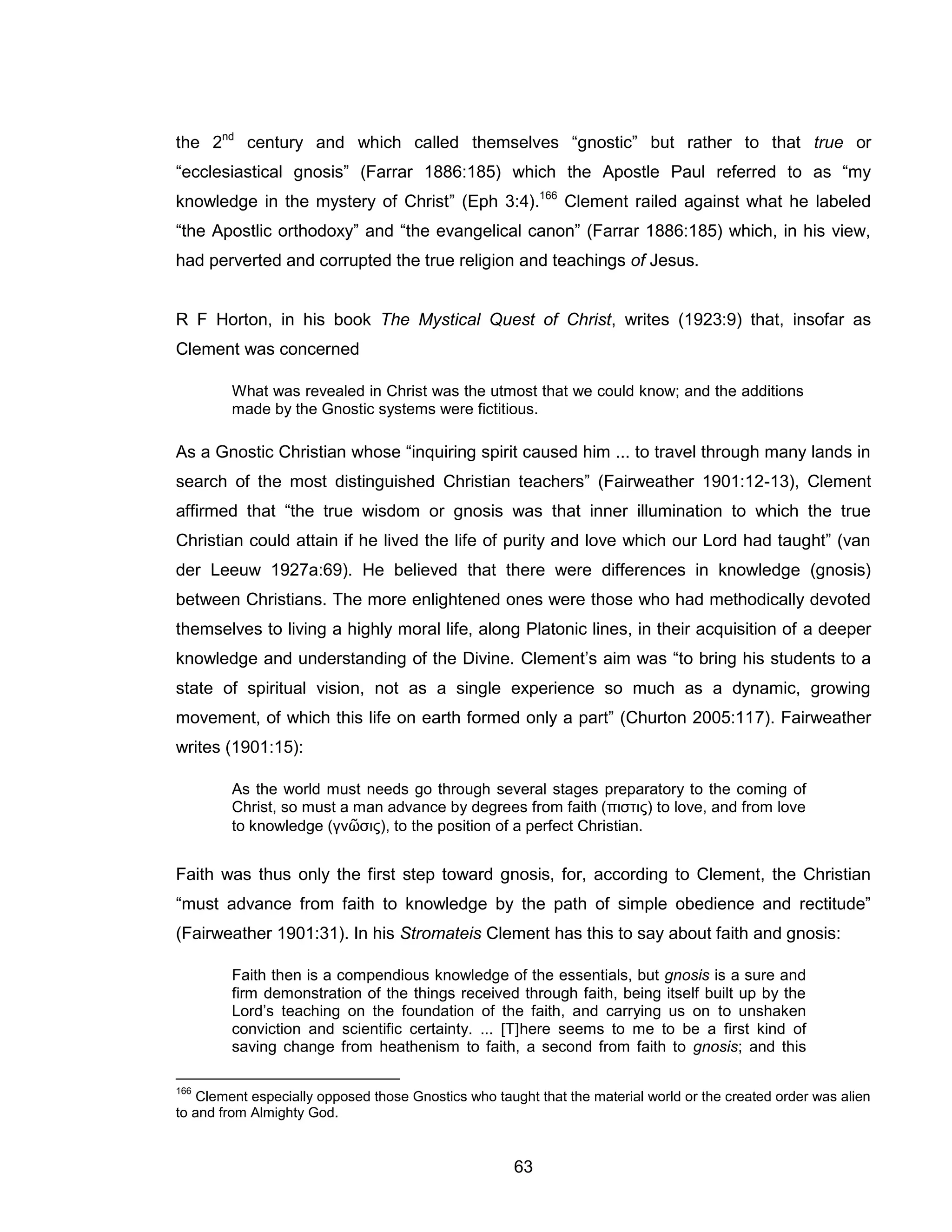 63 
the 2nd century and which called themselves “gnostic” but rather to that true or “ecclesiastical gnosis” (Farrar 1886:185) which the Apostle Paul referred to as “my knowledge in the mystery of Christ” (Eph 3:4).166 Clement railed against what he labeled “the Apostlic orthodoxy” and “the evangelical canon” (Farrar 1886:185) which, in his view, had perverted and corrupted the true religion and teachings of Jesus. 
R F Horton, in his book The Mystical Quest of Christ, writes (1923:9) that, insofar as Clement was concerned 
What was revealed in Christ was the utmost that we could know; and the additions made by the Gnostic systems were fictitious. 
As a Gnostic Christian whose “inquiring spirit caused him ... to travel through many lands in search of the most distinguished Christian teachers” (Fairweather 1901:12-13), Clement affirmed that “the true wisdom or gnosis was that inner illumination to which the true Christian could attain if he lived the life of purity and love which our Lord had taught” (van der Leeuw 1927a:69). He believed that there were differences in knowledge (gnosis) between Christians. The more enlightened ones were those who had methodically devoted themselves to living a highly moral life, along Platonic lines, in their acquisition of a deeper knowledge and understanding of the Divine. Clement’s aim was “to bring his students to a state of spiritual vision, not as a single experience so much as a dynamic, growing movement, of which this life on earth formed only a part” (Churton 2005:117). Fairweather writes (1901:15): 
As the world must needs go through several stages preparatory to the coming of Christ, so must a man advance by degrees from faith (πιστις) to love, and from love to knowledge (γνῶσις), to the position of a perfect Christian. 
Faith was thus only the first step toward gnosis, for, according to Clement, the Christian “must advance from faith to knowledge by the path of simple obedience and rectitude” (Fairweather 1901:31). In his Stromateis Clement has this to say about faith and gnosis: 
Faith then is a compendious knowledge of the essentials, but gnosis is a sure and firm demonstration of the things received through faith, being itself built up by the Lord’s teaching on the foundation of the faith, and carrying us on to unshaken conviction and scientific certainty. ... [T]here seems to me to be a first kind of saving change from heathenism to faith, a second from faith to gnosis; and this 
166 Clement especially opposed those Gnostics who taught that the material world or the created order was alien to and from Almighty God.  