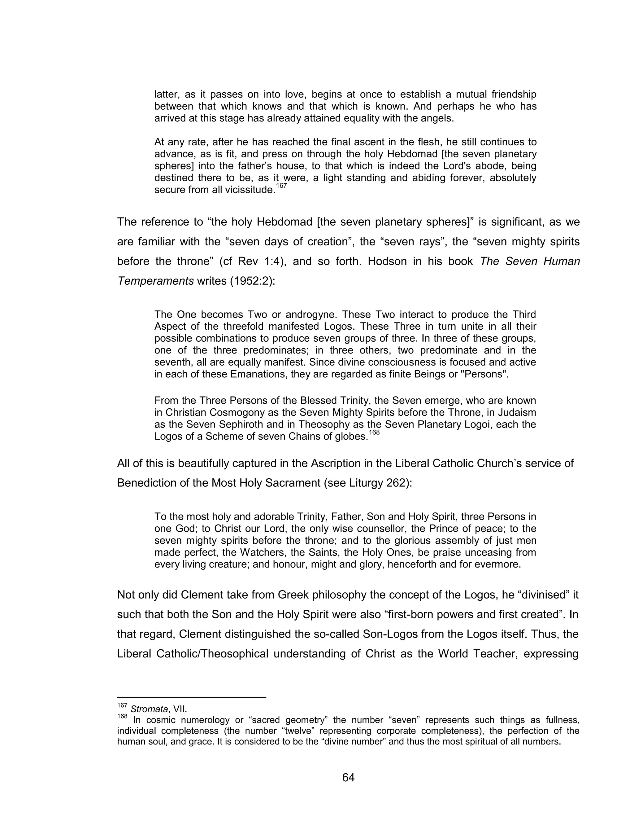 64 
latter, as it passes on into love, begins at once to establish a mutual friendship between that which knows and that which is known. And perhaps he who has arrived at this stage has already attained equality with the angels. 
At any rate, after he has reached the final ascent in the flesh, he still continues to advance, as is fit, and press on through the holy Hebdomad [the seven planetary spheres] into the father’s house, to that which is indeed the Lord's abode, being destined there to be, as it were, a light standing and abiding forever, absolutely secure from all vicissitude.167 
The reference to “the holy Hebdomad [the seven planetary spheres]” is significant, as we are familiar with the “seven days of creation”, the “seven rays”, the “seven mighty spirits before the throne” (cf Rev 1:4), and so forth. Hodson in his book The Seven Human Temperaments writes (1952:2): 
The One becomes Two or androgyne. These Two interact to produce the Third Aspect of the threefold manifested Logos. These Three in turn unite in all their possible combinations to produce seven groups of three. In three of these groups, one of the three predominates; in three others, two predominate and in the seventh, all are equally manifest. Since divine consciousness is focused and active in each of these Emanations, they are regarded as finite Beings or "Persons". 
From the Three Persons of the Blessed Trinity, the Seven emerge, who are known in Christian Cosmogony as the Seven Mighty Spirits before the Throne, in Judaism as the Seven Sephiroth and in Theosophy as the Seven Planetary Logoi, each the Logos of a Scheme of seven Chains of globes.168 
All of this is beautifully captured in the Ascription in the Liberal Catholic Church’s service of Benediction of the Most Holy Sacrament (see Liturgy 262): 
To the most holy and adorable Trinity, Father, Son and Holy Spirit, three Persons in one God; to Christ our Lord, the only wise counsellor, the Prince of peace; to the seven mighty spirits before the throne; and to the glorious assembly of just men made perfect, the Watchers, the Saints, the Holy Ones, be praise unceasing from every living creature; and honour, might and glory, henceforth and for evermore. 
Not only did Clement take from Greek philosophy the concept of the Logos, he “divinised” it such that both the Son and the Holy Spirit were also “first-born powers and first created”. In that regard, Clement distinguished the so-called Son-Logos from the Logos itself. Thus, the Liberal Catholic/Theosophical understanding of Christ as the World Teacher, expressing 
167 Stromata, VII. 
168 In cosmic numerology or “sacred geometry” the number “seven” represents such things as fullness, individual completeness (the number “twelve” representing corporate completeness), the perfection of the human soul, and grace. It is considered to be the “divine number” and thus the most spiritual of all numbers.  