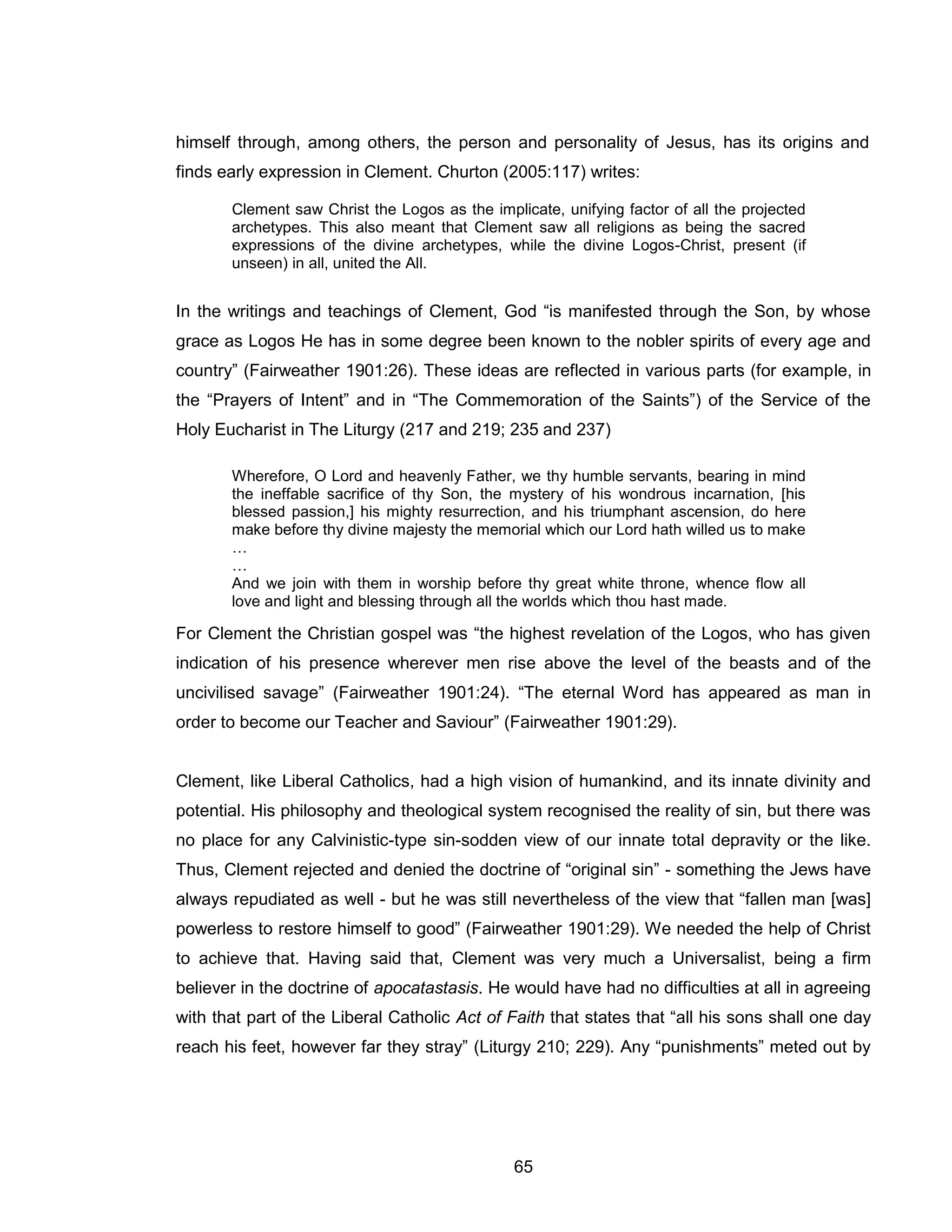 65 
himself through, among others, the person and personality of Jesus, has its origins and finds early expression in Clement. Churton (2005:117) writes: 
Clement saw Christ the Logos as the implicate, unifying factor of all the projected archetypes. This also meant that Clement saw all religions as being the sacred expressions of the divine archetypes, while the divine Logos-Christ, present (if unseen) in all, united the All. 
In the writings and teachings of Clement, God “is manifested through the Son, by whose grace as Logos He has in some degree been known to the nobler spirits of every age and country” (Fairweather 1901:26). These ideas are reflected in various parts (for example, in the “Prayers of Intent” and in “The Commemoration of the Saints”) of the Service of the Holy Eucharist in The Liturgy (217 and 219; 235 and 237) 
Wherefore, O Lord and heavenly Father, we thy humble servants, bearing in mind the ineffable sacrifice of thy Son, the mystery of his wondrous incarnation, [his blessed passion,] his mighty resurrection, and his triumphant ascension, do here make before thy divine majesty the memorial which our Lord hath willed us to make … 
… 
And we join with them in worship before thy great white throne, whence flow all love and light and blessing through all the worlds which thou hast made. 
For Clement the Christian gospel was “the highest revelation of the Logos, who has given indication of his presence wherever men rise above the level of the beasts and of the uncivilised savage” (Fairweather 1901:24). “The eternal Word has appeared as man in order to become our Teacher and Saviour” (Fairweather 1901:29). 
Clement, like Liberal Catholics, had a high vision of humankind, and its innate divinity and potential. His philosophy and theological system recognised the reality of sin, but there was no place for any Calvinistic-type sin-sodden view of our innate total depravity or the like. Thus, Clement rejected and denied the doctrine of “original sin” - something the Jews have always repudiated as well - but he was still nevertheless of the view that “fallen man [was] powerless to restore himself to good” (Fairweather 1901:29). We needed the help of Christ to achieve that. Having said that, Clement was very much a Universalist, being a firm believer in the doctrine of apocatastasis. He would have had no difficulties at all in agreeing with that part of the Liberal Catholic Act of Faith that states that “all his sons shall one day reach his feet, however far they stray” (Liturgy 210; 229). Any “punishments” meted out by  