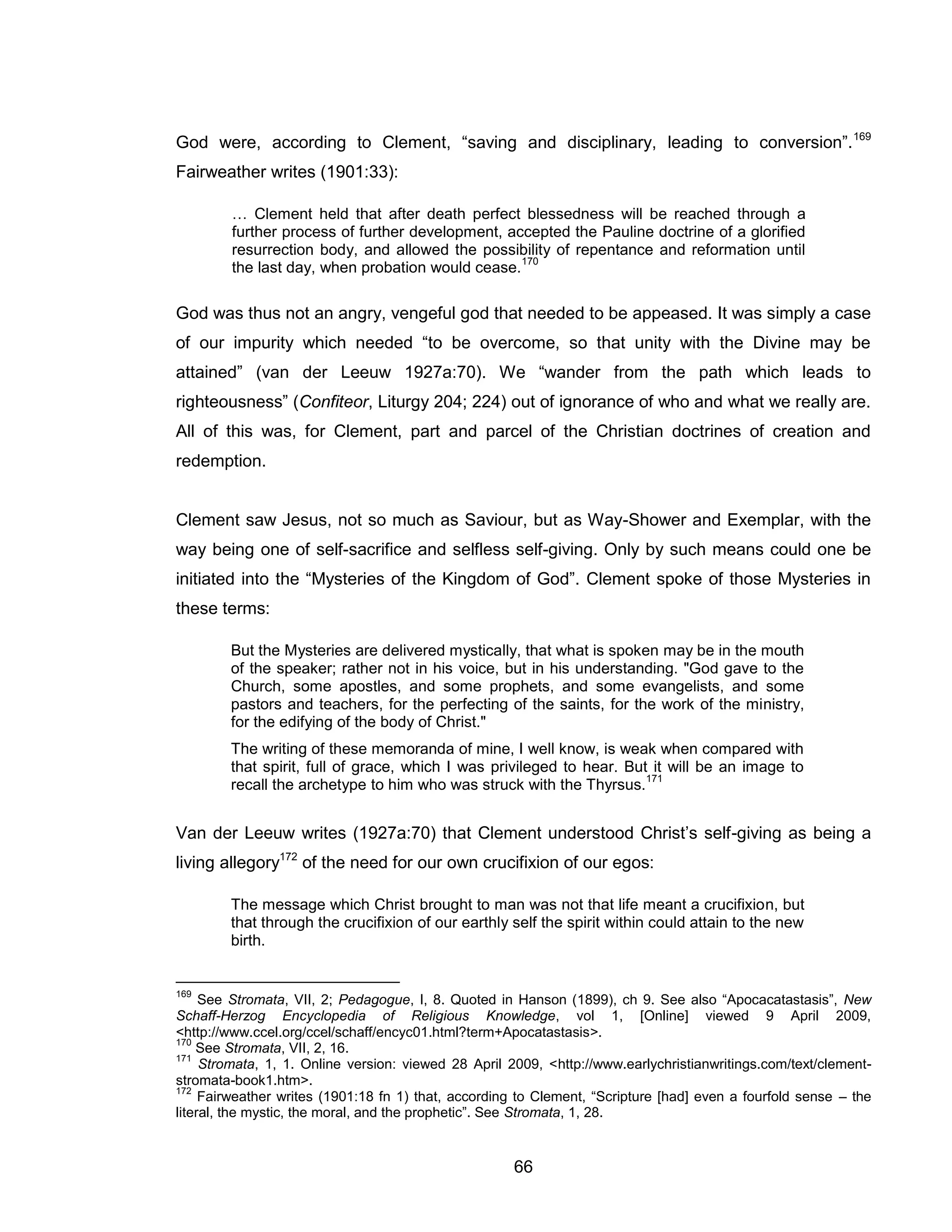 66 
God were, according to Clement, “saving and disciplinary, leading to conversion”.169 Fairweather writes (1901:33): 
… Clement held that after death perfect blessedness will be reached through a further process of further development, accepted the Pauline doctrine of a glorified resurrection body, and allowed the possibility of repentance and reformation until the last day, when probation would cease.170 
God was thus not an angry, vengeful god that needed to be appeased. It was simply a case of our impurity which needed “to be overcome, so that unity with the Divine may be attained” (van der Leeuw 1927a:70). We “wander from the path which leads to righteousness” (Confiteor, Liturgy 204; 224) out of ignorance of who and what we really are. All of this was, for Clement, part and parcel of the Christian doctrines of creation and redemption. 
Clement saw Jesus, not so much as Saviour, but as Way-Shower and Exemplar, with the way being one of self-sacrifice and selfless self-giving. Only by such means could one be initiated into the “Mysteries of the Kingdom of God”. Clement spoke of those Mysteries in these terms: 
But the Mysteries are delivered mystically, that what is spoken may be in the mouth of the speaker; rather not in his voice, but in his understanding. "God gave to the Church, some apostles, and some prophets, and some evangelists, and some pastors and teachers, for the perfecting of the saints, for the work of the ministry, for the edifying of the body of Christ." 
The writing of these memoranda of mine, I well know, is weak when compared with that spirit, full of grace, which I was privileged to hear. But it will be an image to recall the archetype to him who was struck with the Thyrsus.171 
Van der Leeuw writes (1927a:70) that Clement understood Christ’s self-giving as being a living allegory172 of the need for our own crucifixion of our egos: 
The message which Christ brought to man was not that life meant a crucifixion, but that through the crucifixion of our earthly self the spirit within could attain to the new birth. 
169 See Stromata, VII, 2; Pedagogue, I, 8. Quoted in Hanson (1899), ch 9. See also “Apocacatastasis”, New Schaff-Herzog Encyclopedia of Religious Knowledge, vol 1, [Online] viewed 9 April 2009, <http://www.ccel.org/ccel/schaff/encyc01.html?term+Apocatastasis>. 
170 See Stromata, VII, 2, 16. 
171 Stromata, 1, 1. Online version: viewed 28 April 2009, <http://www.earlychristianwritings.com/text/clement- stromata-book1.htm>. 
172 Fairweather writes (1901:18 fn 1) that, according to Clement, “Scripture [had] even a fourfold sense – the literal, the mystic, the moral, and the prophetic”. See Stromata, 1, 28.  