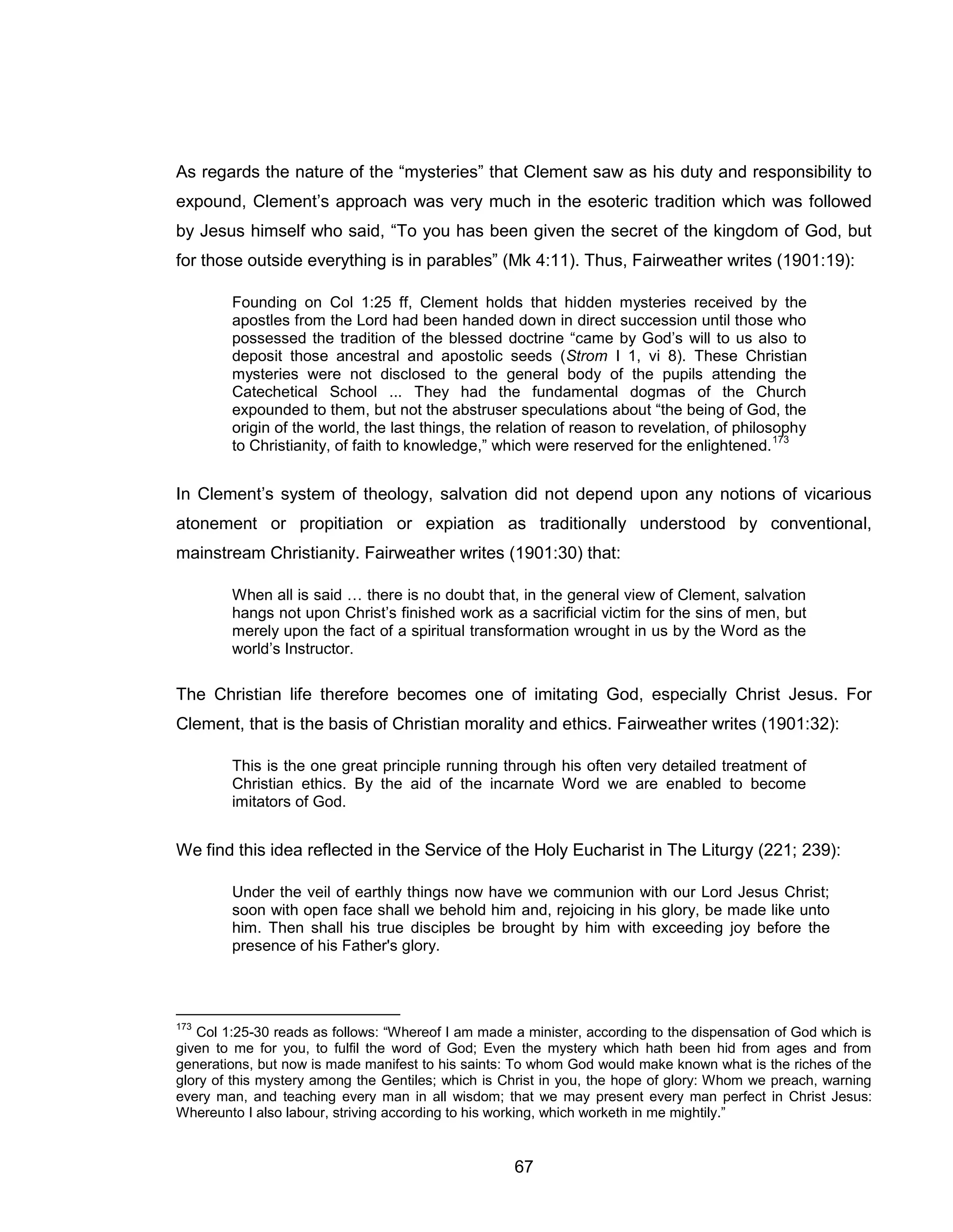 67 
As regards the nature of the “mysteries” that Clement saw as his duty and responsibility to expound, Clement’s approach was very much in the esoteric tradition which was followed by Jesus himself who said, “To you has been given the secret of the kingdom of God, but for those outside everything is in parables” (Mk 4:11). Thus, Fairweather writes (1901:19): 
Founding on Col 1:25 ff, Clement holds that hidden mysteries received by the apostles from the Lord had been handed down in direct succession until those who possessed the tradition of the blessed doctrine “came by God’s will to us also to deposit those ancestral and apostolic seeds (Strom I 1, vi 8). These Christian mysteries were not disclosed to the general body of the pupils attending the Catechetical School ... They had the fundamental dogmas of the Church expounded to them, but not the abstruser speculations about “the being of God, the origin of the world, the last things, the relation of reason to revelation, of philosophy to Christianity, of faith to knowledge,” which were reserved for the enlightened.173 
In Clement’s system of theology, salvation did not depend upon any notions of vicarious atonement or propitiation or expiation as traditionally understood by conventional, mainstream Christianity. Fairweather writes (1901:30) that: 
When all is said … there is no doubt that, in the general view of Clement, salvation hangs not upon Christ’s finished work as a sacrificial victim for the sins of men, but merely upon the fact of a spiritual transformation wrought in us by the Word as the world’s Instructor. 
The Christian life therefore becomes one of imitating God, especially Christ Jesus. For Clement, that is the basis of Christian morality and ethics. Fairweather writes (1901:32): 
This is the one great principle running through his often very detailed treatment of Christian ethics. By the aid of the incarnate Word we are enabled to become imitators of God. 
We find this idea reflected in the Service of the Holy Eucharist in The Liturgy (221; 239): 
Under the veil of earthly things now have we communion with our Lord Jesus Christ; soon with open face shall we behold him and, rejoicing in his glory, be made like unto him. Then shall his true disciples be brought by him with exceeding joy before the presence of his Father's glory. 
173 Col 1:25-30 reads as follows: “Whereof I am made a minister, according to the dispensation of God which is given to me for you, to fulfil the word of God; Even the mystery which hath been hid from ages and from generations, but now is made manifest to his saints: To whom God would make known what is the riches of the glory of this mystery among the Gentiles; which is Christ in you, the hope of glory: Whom we preach, warning every man, and teaching every man in all wisdom; that we may present every man perfect in Christ Jesus: Whereunto I also labour, striving according to his working, which worketh in me mightily.”  