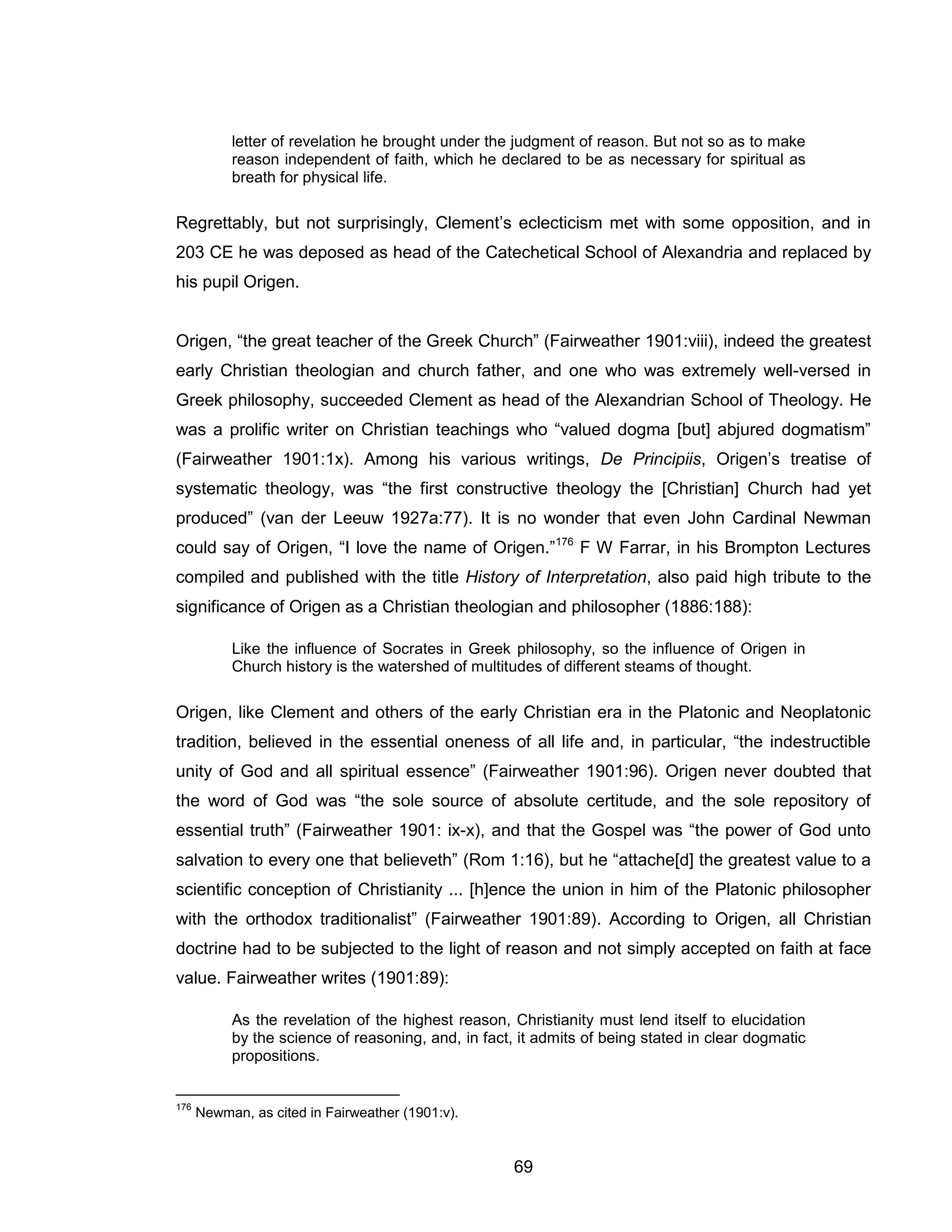 69 
letter of revelation he brought under the judgment of reason. But not so as to make reason independent of faith, which he declared to be as necessary for spiritual as breath for physical life. 
Regrettably, but not surprisingly, Clement’s eclecticism met with some opposition, and in 203 CE he was deposed as head of the Catechetical School of Alexandria and replaced by his pupil Origen. 
Origen, “the great teacher of the Greek Church” (Fairweather 1901:viii), indeed the greatest early Christian theologian and church father, and one who was extremely well-versed in Greek philosophy, succeeded Clement as head of the Alexandrian School of Theology. He was a prolific writer on Christian teachings who “valued dogma [but] abjured dogmatism” (Fairweather 1901:1x). Among his various writings, De Principiis, Origen’s treatise of systematic theology, was “the first constructive theology the [Christian] Church had yet produced” (van der Leeuw 1927a:77). It is no wonder that even John Cardinal Newman could say of Origen, “I love the name of Origen.”176 F W Farrar, in his Brompton Lectures compiled and published with the title History of Interpretation, also paid high tribute to the significance of Origen as a Christian theologian and philosopher (1886:188): 
Like the influence of Socrates in Greek philosophy, so the influence of Origen in Church history is the watershed of multitudes of different steams of thought. 
Origen, like Clement and others of the early Christian era in the Platonic and Neoplatonic tradition, believed in the essential oneness of all life and, in particular, “the indestructible unity of God and all spiritual essence” (Fairweather 1901:96). Origen never doubted that the word of God was “the sole source of absolute certitude, and the sole repository of essential truth” (Fairweather 1901: ix-x), and that the Gospel was “the power of God unto salvation to every one that believeth” (Rom 1:16), but he “attache[d] the greatest value to a scientific conception of Christianity ... [h]ence the union in him of the Platonic philosopher with the orthodox traditionalist” (Fairweather 1901:89). According to Origen, all Christian doctrine had to be subjected to the light of reason and not simply accepted on faith at face value. Fairweather writes (1901:89): 
As the revelation of the highest reason, Christianity must lend itself to elucidation by the science of reasoning, and, in fact, it admits of being stated in clear dogmatic propositions. 
176 Newman, as cited in Fairweather (1901:v).  