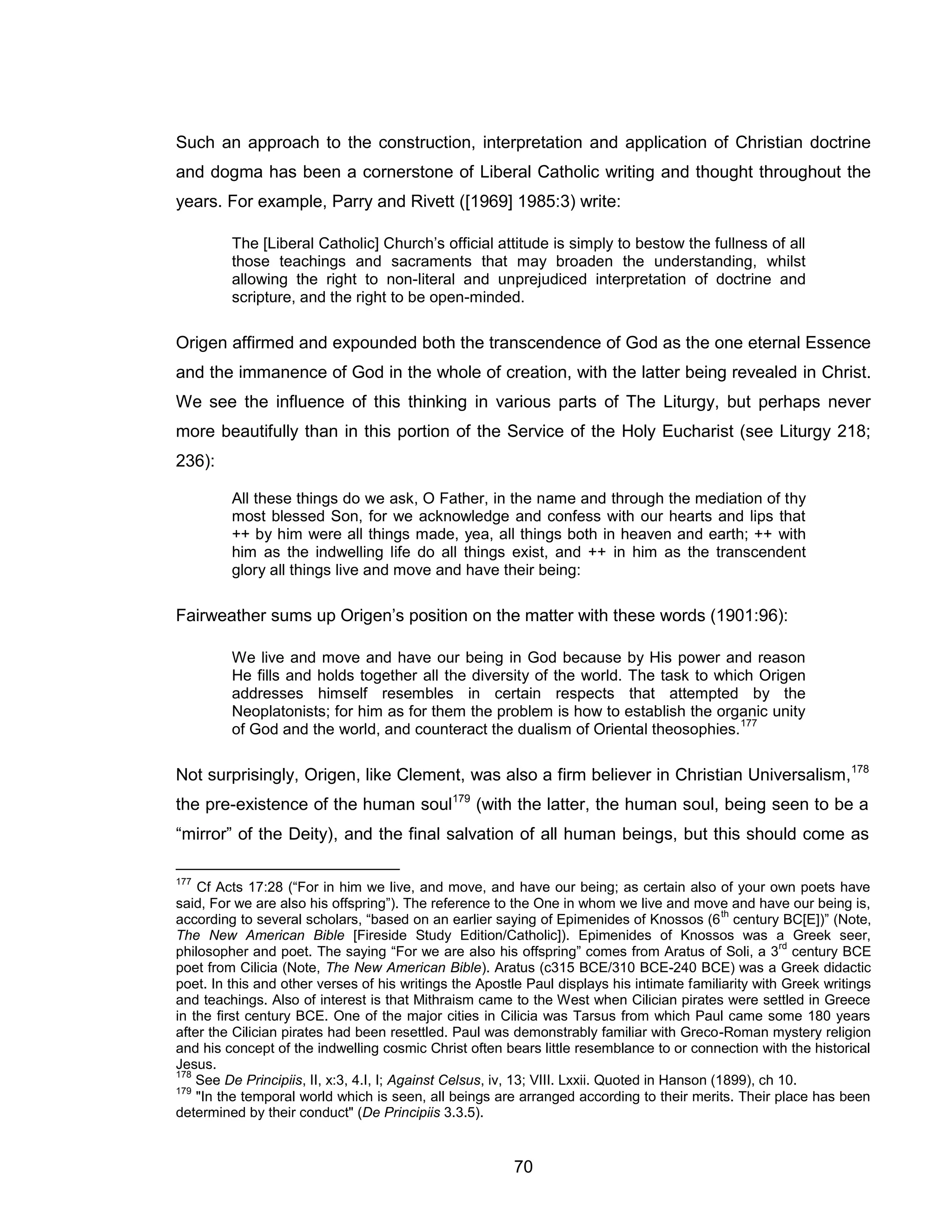 70 
Such an approach to the construction, interpretation and application of Christian doctrine and dogma has been a cornerstone of Liberal Catholic writing and thought throughout the years. For example, Parry and Rivett ([1969] 1985:3) write: 
The [Liberal Catholic] Church’s official attitude is simply to bestow the fullness of all those teachings and sacraments that may broaden the understanding, whilst allowing the right to non-literal and unprejudiced interpretation of doctrine and scripture, and the right to be open-minded. 
Origen affirmed and expounded both the transcendence of God as the one eternal Essence and the immanence of God in the whole of creation, with the latter being revealed in Christ. We see the influence of this thinking in various parts of The Liturgy, but perhaps never more beautifully than in this portion of the Service of the Holy Eucharist (see Liturgy 218; 236): 
All these things do we ask, O Father, in the name and through the mediation of thy most blessed Son, for we acknowledge and confess with our hearts and lips that ++ by him were all things made, yea, all things both in heaven and earth; ++ with him as the indwelling life do all things exist, and ++ in him as the transcendent glory all things live and move and have their being: 
Fairweather sums up Origen’s position on the matter with these words (1901:96): 
We live and move and have our being in God because by His power and reason He fills and holds together all the diversity of the world. The task to which Origen addresses himself resembles in certain respects that attempted by the Neoplatonists; for him as for them the problem is how to establish the organic unity of God and the world, and counteract the dualism of Oriental theosophies.177 
Not surprisingly, Origen, like Clement, was also a firm believer in Christian Universalism,178 the pre-existence of the human soul179 (with the latter, the human soul, being seen to be a “mirror” of the Deity), and the final salvation of all human beings, but this should come as 
177 Cf Acts 17:28 (“For in him we live, and move, and have our being; as certain also of your own poets have said, For we are also his offspring”). The reference to the One in whom we live and move and have our being is, according to several scholars, “based on an earlier saying of Epimenides of Knossos (6th century BC[E])” (Note, The New American Bible [Fireside Study Edition/Catholic]). Epimenides of Knossos was a Greek seer, philosopher and poet. The saying “For we are also his offspring” comes from Aratus of Soli, a 3rd century BCE poet from Cilicia (Note, The New American Bible). Aratus (c315 BCE/310 BCE-240 BCE) was a Greek didactic poet. In this and other verses of his writings the Apostle Paul displays his intimate familiarity with Greek writings and teachings. Also of interest is that Mithraism came to the West when Cilician pirates were settled in Greece in the first century BCE. One of the major cities in Cilicia was Tarsus from which Paul came some 180 years after the Cilician pirates had been resettled. Paul was demonstrably familiar with Greco-Roman mystery religion and his concept of the indwelling cosmic Christ often bears little resemblance to or connection with the historical Jesus. 
178 See De Principiis, II, x:3, 4.I, I; Against Celsus, iv, 13; VIII. Lxxii. Quoted in Hanson (1899), ch 10. 
179 "In the temporal world which is seen, all beings are arranged according to their merits. Their place has been determined by their conduct" (De Principiis 3.3.5).  