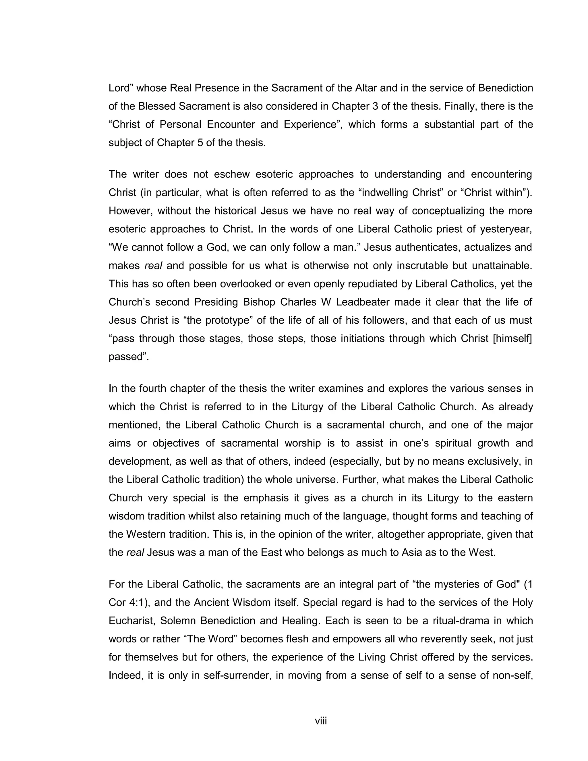 viii 
Lord” whose Real Presence in the Sacrament of the Altar and in the service of Benediction of the Blessed Sacrament is also considered in Chapter 3 of the thesis. Finally, there is the “Christ of Personal Encounter and Experience”, which forms a substantial part of the subject of Chapter 5 of the thesis. 
The writer does not eschew esoteric approaches to understanding and encountering Christ (in particular, what is often referred to as the “indwelling Christ” or “Christ within”). However, without the historical Jesus we have no real way of conceptualizing the more esoteric approaches to Christ. In the words of one Liberal Catholic priest of yesteryear, “We cannot follow a God, we can only follow a man.” Jesus authenticates, actualizes and makes real and possible for us what is otherwise not only inscrutable but unattainable. This has so often been overlooked or even openly repudiated by Liberal Catholics, yet the Church’s second Presiding Bishop Charles W Leadbeater made it clear that the life of Jesus Christ is “the prototype” of the life of all of his followers, and that each of us must “pass through those stages, those steps, those initiations through which Christ [himself] passed”. 
In the fourth chapter of the thesis the writer examines and explores the various senses in which the Christ is referred to in the Liturgy of the Liberal Catholic Church. As already mentioned, the Liberal Catholic Church is a sacramental church, and one of the major aims or objectives of sacramental worship is to assist in one’s spiritual growth and development, as well as that of others, indeed (especially, but by no means exclusively, in the Liberal Catholic tradition) the whole universe. Further, what makes the Liberal Catholic Church very special is the emphasis it gives as a church in its Liturgy to the eastern wisdom tradition whilst also retaining much of the language, thought forms and teaching of the Western tradition. This is, in the opinion of the writer, altogether appropriate, given that the real Jesus was a man of the East who belongs as much to Asia as to the West. 
For the Liberal Catholic, the sacraments are an integral part of “the mysteries of God" (1 Cor 4:1), and the Ancient Wisdom itself. Special regard is had to the services of the Holy Eucharist, Solemn Benediction and Healing. Each is seen to be a ritual-drama in which words or rather “The Word” becomes flesh and empowers all who reverently seek, not just for themselves but for others, the experience of the Living Christ offered by the services. Indeed, it is only in self-surrender, in moving from a sense of self to a sense of non-self,  