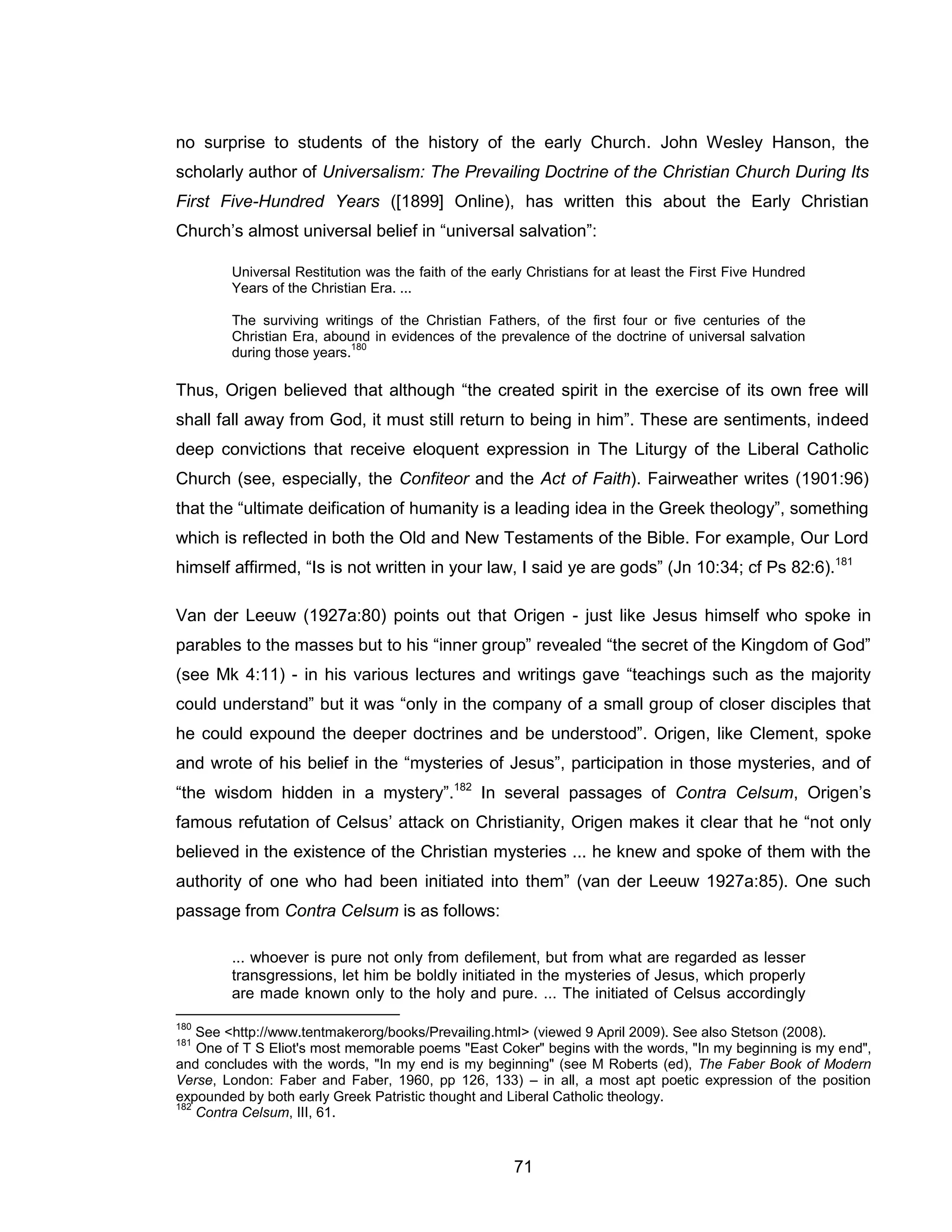 71 
no surprise to students of the history of the early Church. John Wesley Hanson, the scholarly author of Universalism: The Prevailing Doctrine of the Christian Church During Its First Five-Hundred Years ([1899] Online), has written this about the Early Christian Church’s almost universal belief in “universal salvation”: 
Universal Restitution was the faith of the early Christians for at least the First Five Hundred Years of the Christian Era. ... 
The surviving writings of the Christian Fathers, of the first four or five centuries of the Christian Era, abound in evidences of the prevalence of the doctrine of universal salvation during those years.180 
Thus, Origen believed that although “the created spirit in the exercise of its own free will shall fall away from God, it must still return to being in him”. These are sentiments, indeed deep convictions that receive eloquent expression in The Liturgy of the Liberal Catholic Church (see, especially, the Confiteor and the Act of Faith). Fairweather writes (1901:96) that the “ultimate deification of humanity is a leading idea in the Greek theology”, something which is reflected in both the Old and New Testaments of the Bible. For example, Our Lord himself affirmed, “Is is not written in your law, I said ye are gods” (Jn 10:34; cf Ps 82:6).181 
Van der Leeuw (1927a:80) points out that Origen - just like Jesus himself who spoke in parables to the masses but to his “inner group” revealed “the secret of the Kingdom of God” (see Mk 4:11) - in his various lectures and writings gave “teachings such as the majority could understand” but it was “only in the company of a small group of closer disciples that he could expound the deeper doctrines and be understood”. Origen, like Clement, spoke and wrote of his belief in the “mysteries of Jesus”, participation in those mysteries, and of “the wisdom hidden in a mystery”.182 In several passages of Contra Celsum, Origen’s famous refutation of Celsus’ attack on Christianity, Origen makes it clear that he “not only believed in the existence of the Christian mysteries ... he knew and spoke of them with the authority of one who had been initiated into them” (van der Leeuw 1927a:85). One such passage from Contra Celsum is as follows: 
... whoever is pure not only from defilement, but from what are regarded as lesser transgressions, let him be boldly initiated in the mysteries of Jesus, which properly are made known only to the holy and pure. ... The initiated of Celsus accordingly 
180 See <http://www.tentmakerorg/books/Prevailing.html> (viewed 9 April 2009). See also Stetson (2008). 
181 One of T S Eliot's most memorable poems "East Coker" begins with the words, "In my beginning is my end", and concludes with the words, "In my end is my beginning" (see M Roberts (ed), The Faber Book of Modern Verse, London: Faber and Faber, 1960, pp 126, 133) – in all, a most apt poetic expression of the position expounded by both early Greek Patristic thought and Liberal Catholic theology. 
182 Contra Celsum, III, 61.  