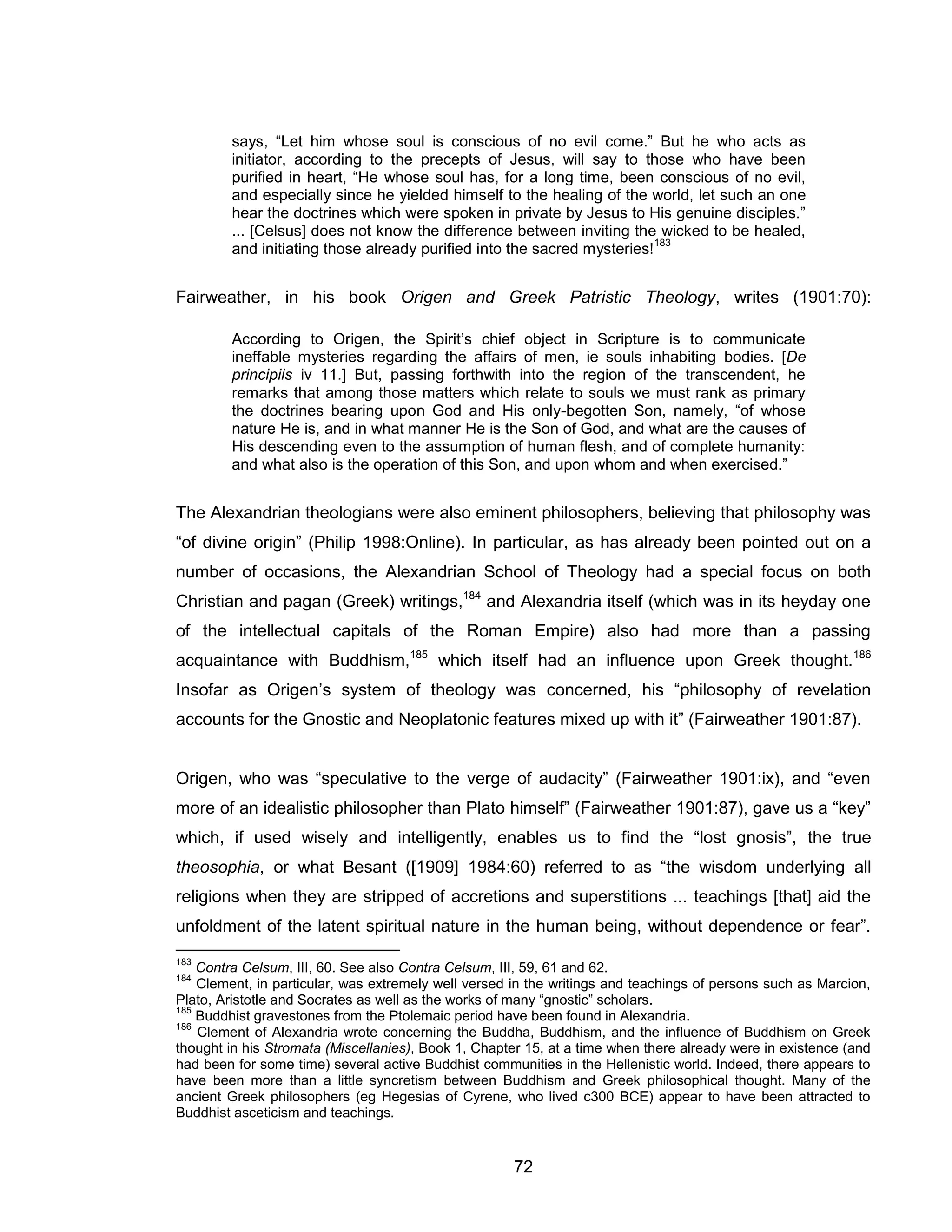 72 
says, “Let him whose soul is conscious of no evil come.” But he who acts as initiator, according to the precepts of Jesus, will say to those who have been purified in heart, “He whose soul has, for a long time, been conscious of no evil, and especially since he yielded himself to the healing of the world, let such an one hear the doctrines which were spoken in private by Jesus to His genuine disciples.” ... [Celsus] does not know the difference between inviting the wicked to be healed, and initiating those already purified into the sacred mysteries!183 
Fairweather, in his book Origen and Greek Patristic Theology, writes (1901:70): 
According to Origen, the Spirit’s chief object in Scripture is to communicate ineffable mysteries regarding the affairs of men, ie souls inhabiting bodies. [De principiis iv 11.] But, passing forthwith into the region of the transcendent, he remarks that among those matters which relate to souls we must rank as primary the doctrines bearing upon God and His only-begotten Son, namely, “of whose nature He is, and in what manner He is the Son of God, and what are the causes of His descending even to the assumption of human flesh, and of complete humanity: and what also is the operation of this Son, and upon whom and when exercised.” 
The Alexandrian theologians were also eminent philosophers, believing that philosophy was “of divine origin” (Philip 1998:Online). In particular, as has already been pointed out on a number of occasions, the Alexandrian School of Theology had a special focus on both Christian and pagan (Greek) writings,184 and Alexandria itself (which was in its heyday one of the intellectual capitals of the Roman Empire) also had more than a passing acquaintance with Buddhism,185 which itself had an influence upon Greek thought.186 Insofar as Origen’s system of theology was concerned, his “philosophy of revelation accounts for the Gnostic and Neoplatonic features mixed up with it” (Fairweather 1901:87). 
Origen, who was “speculative to the verge of audacity” (Fairweather 1901:ix), and “even more of an idealistic philosopher than Plato himself” (Fairweather 1901:87), gave us a “key” which, if used wisely and intelligently, enables us to find the “lost gnosis”, the true theosophia, or what Besant ([1909] 1984:60) referred to as “the wisdom underlying all religions when they are stripped of accretions and superstitions ... teachings [that] aid the unfoldment of the latent spiritual nature in the human being, without dependence or fear”. 
183 Contra Celsum, III, 60. See also Contra Celsum, III, 59, 61 and 62. 
184 Clement, in particular, was extremely well versed in the writings and teachings of persons such as Marcion, Plato, Aristotle and Socrates as well as the works of many “gnostic” scholars. 
185 Buddhist gravestones from the Ptolemaic period have been found in Alexandria. 
186 Clement of Alexandria wrote concerning the Buddha, Buddhism, and the influence of Buddhism on Greek thought in his Stromata (Miscellanies), Book 1, Chapter 15, at a time when there already were in existence (and had been for some time) several active Buddhist communities in the Hellenistic world. Indeed, there appears to have been more than a little syncretism between Buddhism and Greek philosophical thought. Many of the ancient Greek philosophers (eg Hegesias of Cyrene, who lived c300 BCE) appear to have been attracted to Buddhist asceticism and teachings.  