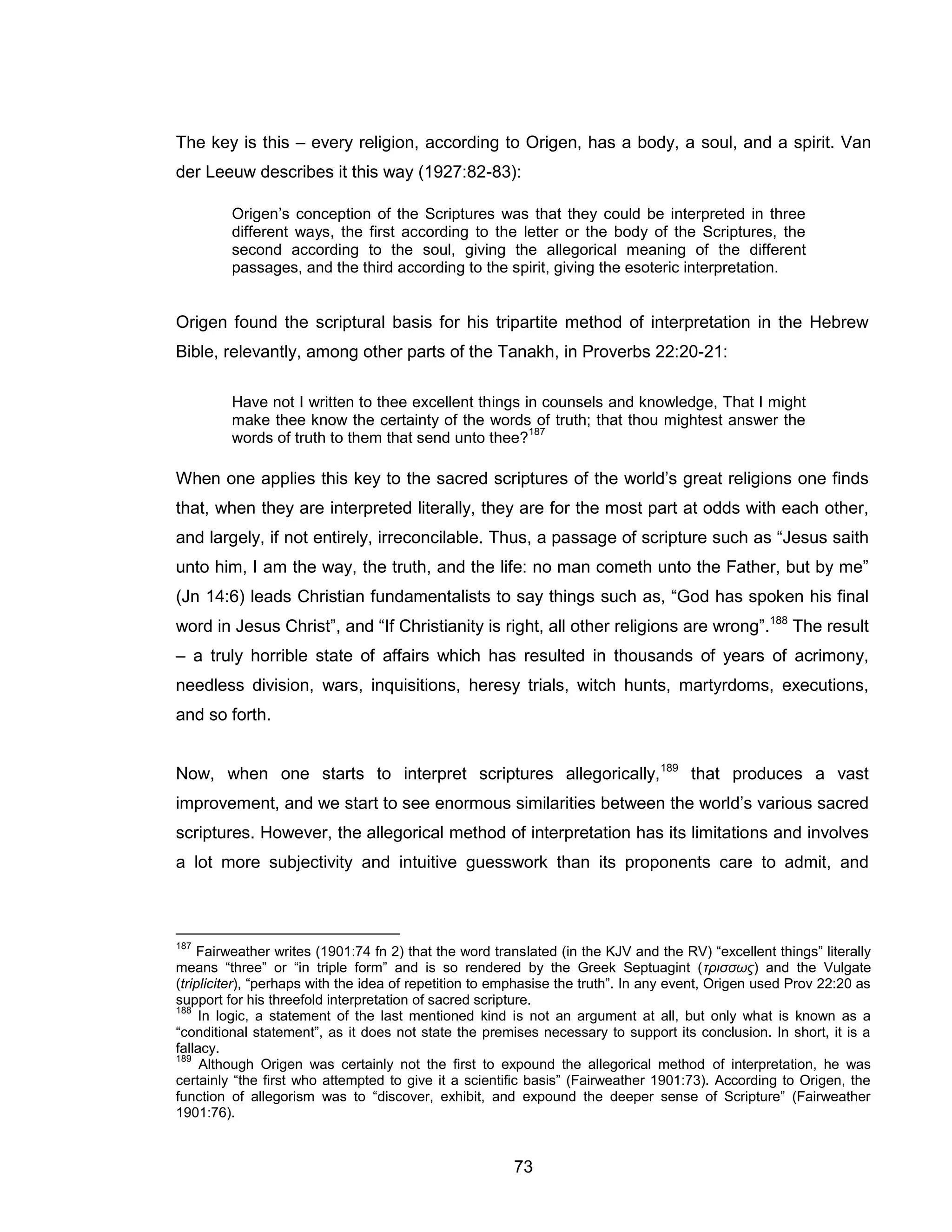 73 
The key is this – every religion, according to Origen, has a body, a soul, and a spirit. Van der Leeuw describes it this way (1927:82-83): 
Origen’s conception of the Scriptures was that they could be interpreted in three different ways, the first according to the letter or the body of the Scriptures, the second according to the soul, giving the allegorical meaning of the different passages, and the third according to the spirit, giving the esoteric interpretation. 
Origen found the scriptural basis for his tripartite method of interpretation in the Hebrew Bible, relevantly, among other parts of the Tanakh, in Proverbs 22:20-21: 
Have not I written to thee excellent things in counsels and knowledge, That I might make thee know the certainty of the words of truth; that thou mightest answer the words of truth to them that send unto thee?187 
When one applies this key to the sacred scriptures of the world’s great religions one finds that, when they are interpreted literally, they are for the most part at odds with each other, and largely, if not entirely, irreconcilable. Thus, a passage of scripture such as “Jesus saith unto him, I am the way, the truth, and the life: no man cometh unto the Father, but by me” (Jn 14:6) leads Christian fundamentalists to say things such as, “God has spoken his final word in Jesus Christ”, and “If Christianity is right, all other religions are wrong”.188 The result – a truly horrible state of affairs which has resulted in thousands of years of acrimony, needless division, wars, inquisitions, heresy trials, witch hunts, martyrdoms, executions, and so forth. 
Now, when one starts to interpret scriptures allegorically,189 that produces a vast improvement, and we start to see enormous similarities between the world’s various sacred scriptures. However, the allegorical method of interpretation has its limitations and involves a lot more subjectivity and intuitive guesswork than its proponents care to admit, and 
187 Fairweather writes (1901:74 fn 2) that the word translated (in the KJV and the RV) “excellent things” literally means “three” or “in triple form” and is so rendered by the Greek Septuagint (τρισσως) and the Vulgate (tripliciter), “perhaps with the idea of repetition to emphasise the truth”. In any event, Origen used Prov 22:20 as support for his threefold interpretation of sacred scripture. 
188 In logic, a statement of the last mentioned kind is not an argument at all, but only what is known as a “conditional statement”, as it does not state the premises necessary to support its conclusion. In short, it is a fallacy. 
189 Although Origen was certainly not the first to expound the allegorical method of interpretation, he was certainly “the first who attempted to give it a scientific basis” (Fairweather 1901:73). According to Origen, the function of allegorism was to “discover, exhibit, and expound the deeper sense of Scripture” (Fairweather 1901:76).  