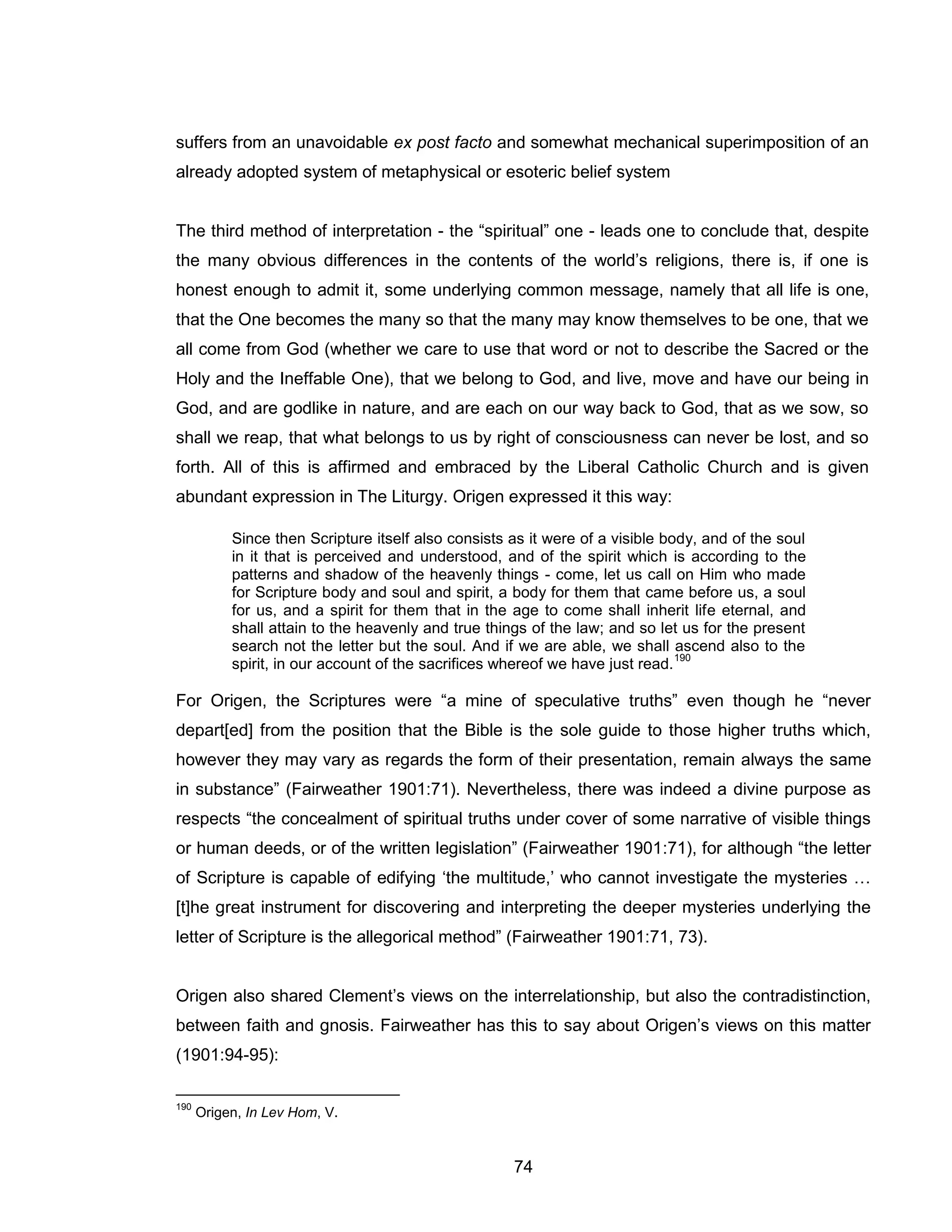 74 
suffers from an unavoidable ex post facto and somewhat mechanical superimposition of an already adopted system of metaphysical or esoteric belief system 
The third method of interpretation - the “spiritual” one - leads one to conclude that, despite the many obvious differences in the contents of the world’s religions, there is, if one is honest enough to admit it, some underlying common message, namely that all life is one, that the One becomes the many so that the many may know themselves to be one, that we all come from God (whether we care to use that word or not to describe the Sacred or the Holy and the Ineffable One), that we belong to God, and live, move and have our being in God, and are godlike in nature, and are each on our way back to God, that as we sow, so shall we reap, that what belongs to us by right of consciousness can never be lost, and so forth. All of this is affirmed and embraced by the Liberal Catholic Church and is given abundant expression in The Liturgy. Origen expressed it this way: 
Since then Scripture itself also consists as it were of a visible body, and of the soul in it that is perceived and understood, and of the spirit which is according to the patterns and shadow of the heavenly things - come, let us call on Him who made for Scripture body and soul and spirit, a body for them that came before us, a soul for us, and a spirit for them that in the age to come shall inherit life eternal, and shall attain to the heavenly and true things of the law; and so let us for the present search not the letter but the soul. And if we are able, we shall ascend also to the spirit, in our account of the sacrifices whereof we have just read.190 
For Origen, the Scriptures were “a mine of speculative truths” even though he “never depart[ed] from the position that the Bible is the sole guide to those higher truths which, however they may vary as regards the form of their presentation, remain always the same in substance” (Fairweather 1901:71). Nevertheless, there was indeed a divine purpose as respects “the concealment of spiritual truths under cover of some narrative of visible things or human deeds, or of the written legislation” (Fairweather 1901:71), for although “the letter of Scripture is capable of edifying ‘the multitude,’ who cannot investigate the mysteries … [t]he great instrument for discovering and interpreting the deeper mysteries underlying the letter of Scripture is the allegorical method” (Fairweather 1901:71, 73). 
Origen also shared Clement’s views on the interrelationship, but also the contradistinction, between faith and gnosis. Fairweather has this to say about Origen’s views on this matter (1901:94-95): 
190 Origen, In Lev Hom, V.  