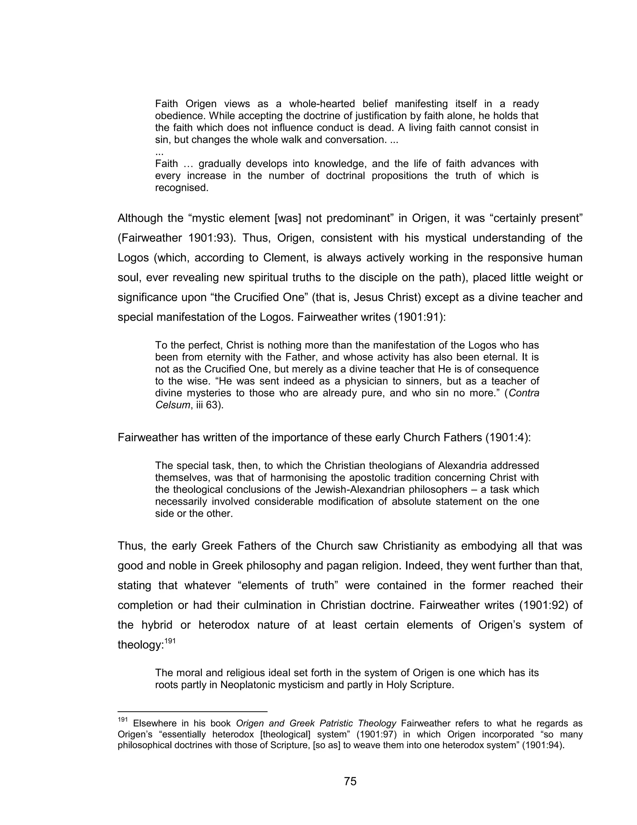 75 
Faith Origen views as a whole-hearted belief manifesting itself in a ready obedience. While accepting the doctrine of justification by faith alone, he holds that the faith which does not influence conduct is dead. A living faith cannot consist in sin, but changes the whole walk and conversation. ... 
... 
Faith … gradually develops into knowledge, and the life of faith advances with every increase in the number of doctrinal propositions the truth of which is recognised. 
Although the “mystic element [was] not predominant” in Origen, it was “certainly present” (Fairweather 1901:93). Thus, Origen, consistent with his mystical understanding of the Logos (which, according to Clement, is always actively working in the responsive human soul, ever revealing new spiritual truths to the disciple on the path), placed little weight or significance upon “the Crucified One” (that is, Jesus Christ) except as a divine teacher and special manifestation of the Logos. Fairweather writes (1901:91): 
To the perfect, Christ is nothing more than the manifestation of the Logos who has been from eternity with the Father, and whose activity has also been eternal. It is not as the Crucified One, but merely as a divine teacher that He is of consequence to the wise. “He was sent indeed as a physician to sinners, but as a teacher of divine mysteries to those who are already pure, and who sin no more.” (Contra Celsum, iii 63). 
Fairweather has written of the importance of these early Church Fathers (1901:4): 
The special task, then, to which the Christian theologians of Alexandria addressed themselves, was that of harmonising the apostolic tradition concerning Christ with the theological conclusions of the Jewish-Alexandrian philosophers – a task which necessarily involved considerable modification of absolute statement on the one side or the other. 
Thus, the early Greek Fathers of the Church saw Christianity as embodying all that was good and noble in Greek philosophy and pagan religion. Indeed, they went further than that, stating that whatever “elements of truth” were contained in the former reached their completion or had their culmination in Christian doctrine. Fairweather writes (1901:92) of the hybrid or heterodox nature of at least certain elements of Origen’s system of theology:191 
The moral and religious ideal set forth in the system of Origen is one which has its roots partly in Neoplatonic mysticism and partly in Holy Scripture. 
191 Elsewhere in his book Origen and Greek Patristic Theology Fairweather refers to what he regards as Origen’s “essentially heterodox [theological] system” (1901:97) in which Origen incorporated “so many philosophical doctrines with those of Scripture, [so as] to weave them into one heterodox system” (1901:94).  