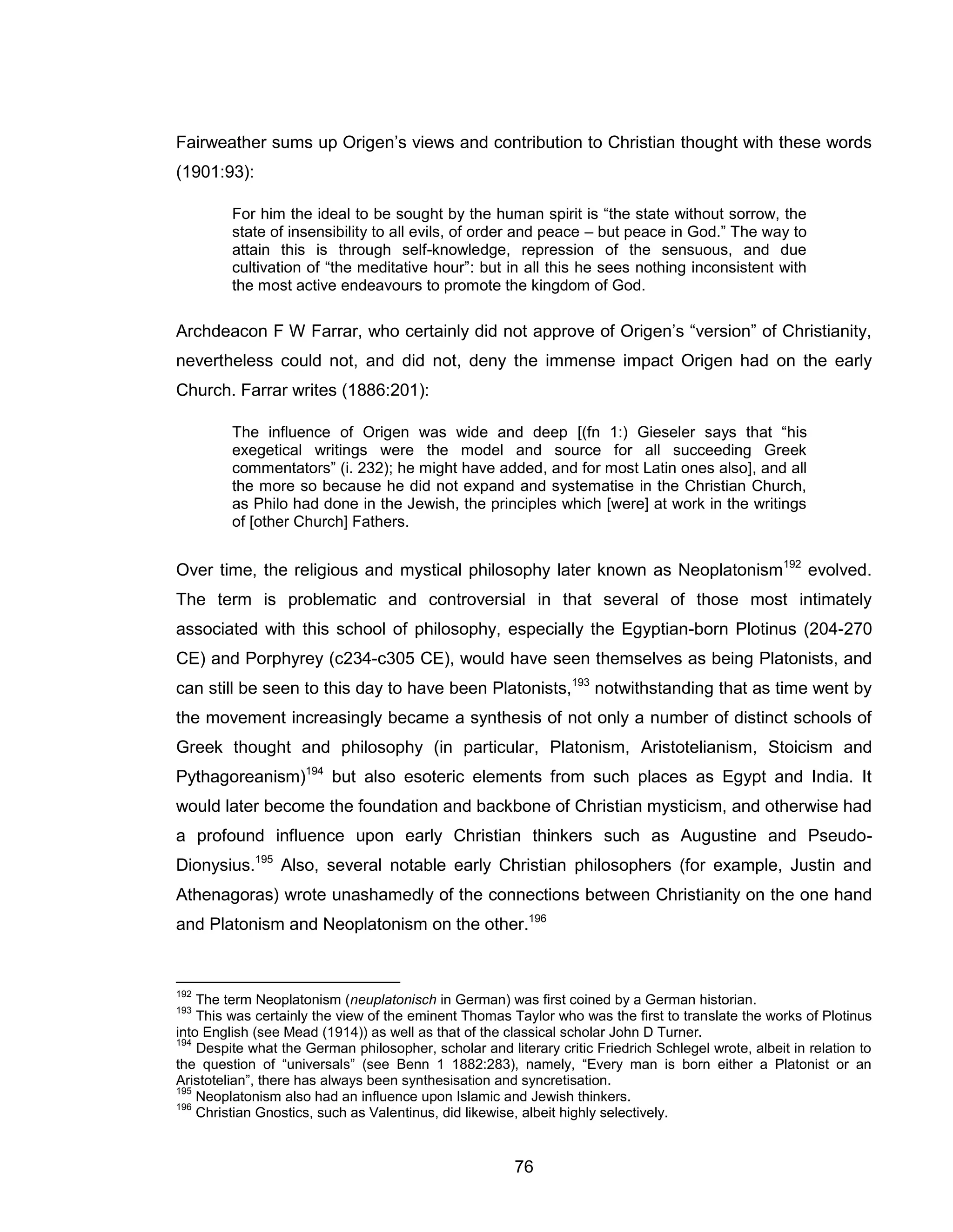 76 
Fairweather sums up Origen’s views and contribution to Christian thought with these words (1901:93): 
For him the ideal to be sought by the human spirit is “the state without sorrow, the state of insensibility to all evils, of order and peace – but peace in God.” The way to attain this is through self-knowledge, repression of the sensuous, and due cultivation of “the meditative hour”: but in all this he sees nothing inconsistent with the most active endeavours to promote the kingdom of God. 
Archdeacon F W Farrar, who certainly did not approve of Origen’s “version” of Christianity, nevertheless could not, and did not, deny the immense impact Origen had on the early Church. Farrar writes (1886:201): 
The influence of Origen was wide and deep [(fn 1:) Gieseler says that “his exegetical writings were the model and source for all succeeding Greek commentators” (i. 232); he might have added, and for most Latin ones also], and all the more so because he did not expand and systematise in the Christian Church, as Philo had done in the Jewish, the principles which [were] at work in the writings of [other Church] Fathers. 
Over time, the religious and mystical philosophy later known as Neoplatonism192 evolved. The term is problematic and controversial in that several of those most intimately associated with this school of philosophy, especially the Egyptian-born Plotinus (204-270 CE) and Porphyrey (c234-c305 CE), would have seen themselves as being Platonists, and can still be seen to this day to have been Platonists,193 notwithstanding that as time went by the movement increasingly became a synthesis of not only a number of distinct schools of Greek thought and philosophy (in particular, Platonism, Aristotelianism, Stoicism and Pythagoreanism)194 but also esoteric elements from such places as Egypt and India. It would later become the foundation and backbone of Christian mysticism, and otherwise had a profound influence upon early Christian thinkers such as Augustine and Pseudo- Dionysius.195 Also, several notable early Christian philosophers (for example, Justin and Athenagoras) wrote unashamedly of the connections between Christianity on the one hand and Platonism and Neoplatonism on the other.196 
192 The term Neoplatonism (neuplatonisch in German) was first coined by a German historian. 
193 This was certainly the view of the eminent Thomas Taylor who was the first to translate the works of Plotinus into English (see Mead (1914)) as well as that of the classical scholar John D Turner. 
194 Despite what the German philosopher, scholar and literary critic Friedrich Schlegel wrote, albeit in relation to the question of “universals” (see Benn 1 1882:283), namely, “Every man is born either a Platonist or an Aristotelian”, there has always been synthesisation and syncretisation. 
195 Neoplatonism also had an influence upon Islamic and Jewish thinkers. 
196 Christian Gnostics, such as Valentinus, did likewise, albeit highly selectively.  