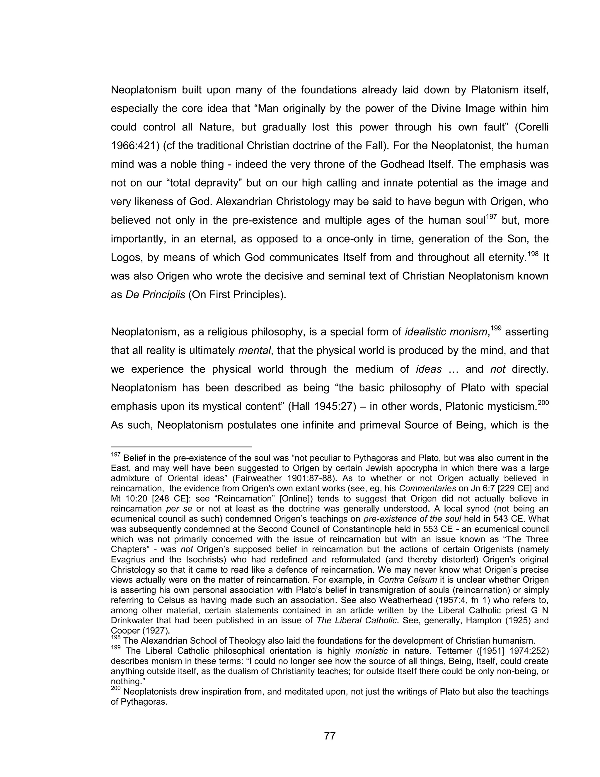 77 
Neoplatonism built upon many of the foundations already laid down by Platonism itself, especially the core idea that “Man originally by the power of the Divine Image within him could control all Nature, but gradually lost this power through his own fault” (Corelli 1966:421) (cf the traditional Christian doctrine of the Fall). For the Neoplatonist, the human mind was a noble thing - indeed the very throne of the Godhead Itself. The emphasis was not on our “total depravity” but on our high calling and innate potential as the image and very likeness of God. Alexandrian Christology may be said to have begun with Origen, who believed not only in the pre-existence and multiple ages of the human soul197 but, more importantly, in an eternal, as opposed to a once-only in time, generation of the Son, the Logos, by means of which God communicates Itself from and throughout all eternity.198 It was also Origen who wrote the decisive and seminal text of Christian Neoplatonism known as De Principiis (On First Principles). Neoplatonism, as a religious philosophy, is a special form of idealistic monism,199 asserting that all reality is ultimately mental, that the physical world is produced by the mind, and that we experience the physical world through the medium of ideas … and not directly. Neoplatonism has been described as being “the basic philosophy of Plato with special emphasis upon its mystical content” (Hall 1945:27) – in other words, Platonic mysticism.200 As such, Neoplatonism postulates one infinite and primeval Source of Being, which is the 
197 Belief in the pre-existence of the soul was “not peculiar to Pythagoras and Plato, but was also current in the East, and may well have been suggested to Origen by certain Jewish apocrypha in which there was a large admixture of Oriental ideas” (Fairweather 1901:87-88). As to whether or not Origen actually believed in reincarnation, the evidence from Origen's own extant works (see, eg, his Commentaries on Jn 6:7 [229 CE] and Mt 10:20 [248 CE]: see “Reincarnation” [Online]) tends to suggest that Origen did not actually believe in reincarnation per se or not at least as the doctrine was generally understood. A local synod (not being an ecumenical council as such) condemned Origen’s teachings on pre-existence of the soul held in 543 CE. What was subsequently condemned at the Second Council of Constantinople held in 553 CE - an ecumenical council which was not primarily concerned with the issue of reincarnation but with an issue known as “The Three Chapters” - was not Origen’s supposed belief in reincarnation but the actions of certain Origenists (namely Evagrius and the Isochrists) who had redefined and reformulated (and thereby distorted) Origen's original Christology so that it came to read like a defence of reincarnation. We may never know what Origen’s precise views actually were on the matter of reincarnation. For example, in Contra Celsum it is unclear whether Origen is asserting his own personal association with Plato’s belief in transmigration of souls (reincarnation) or simply referring to Celsus as having made such an association. See also Weatherhead (1957:4, fn 1) who refers to, among other material, certain statements contained in an article written by the Liberal Catholic priest G N Drinkwater that had been published in an issue of The Liberal Catholic. See, generally, Hampton (1925) and Cooper (1927). 
198 The Alexandrian School of Theology also laid the foundations for the development of Christian humanism. 
199 The Liberal Catholic philosophical orientation is highly monistic in nature. Tettemer ([1951] 1974:252) describes monism in these terms: “I could no longer see how the source of all things, Being, Itself, could create anything outside itself, as the dualism of Christianity teaches; for outside Itself there could be only non-being, or nothing.” 
200 Neoplatonists drew inspiration from, and meditated upon, not just the writings of Plato but also the teachings of Pythagoras.  