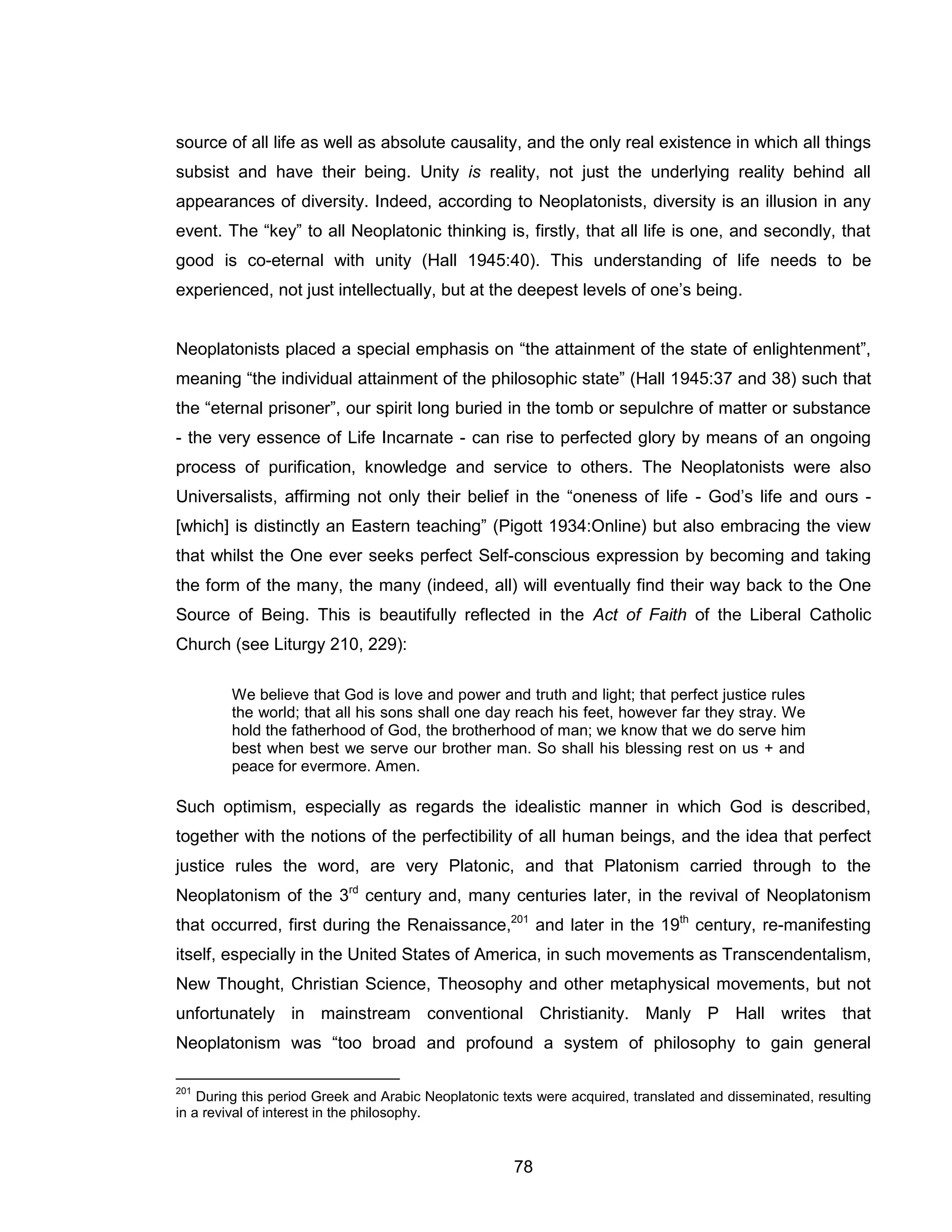 78 
source of all life as well as absolute causality, and the only real existence in which all things subsist and have their being. Unity is reality, not just the underlying reality behind all appearances of diversity. Indeed, according to Neoplatonists, diversity is an illusion in any event. The “key” to all Neoplatonic thinking is, firstly, that all life is one, and secondly, that good is co-eternal with unity (Hall 1945:40). This understanding of life needs to be experienced, not just intellectually, but at the deepest levels of one’s being. Neoplatonists placed a special emphasis on “the attainment of the state of enlightenment”, meaning “the individual attainment of the philosophic state” (Hall 1945:37 and 38) such that the “eternal prisoner”, our spirit long buried in the tomb or sepulchre of matter or substance - the very essence of Life Incarnate - can rise to perfected glory by means of an ongoing process of purification, knowledge and service to others. The Neoplatonists were also Universalists, affirming not only their belief in the “oneness of life - God’s life and ours - [which] is distinctly an Eastern teaching” (Pigott 1934:Online) but also embracing the view that whilst the One ever seeks perfect Self-conscious expression by becoming and taking the form of the many, the many (indeed, all) will eventually find their way back to the One Source of Being. This is beautifully reflected in the Act of Faith of the Liberal Catholic Church (see Liturgy 210, 229): 
We believe that God is love and power and truth and light; that perfect justice rules the world; that all his sons shall one day reach his feet, however far they stray. We hold the fatherhood of God, the brotherhood of man; we know that we do serve him best when best we serve our brother man. So shall his blessing rest on us + and peace for evermore. Amen. Such optimism, especially as regards the idealistic manner in which God is described, together with the notions of the perfectibility of all human beings, and the idea that perfect justice rules the word, are very Platonic, and that Platonism carried through to the Neoplatonism of the 3rd century and, many centuries later, in the revival of Neoplatonism that occurred, first during the Renaissance,201 and later in the 19th century, re-manifesting itself, especially in the United States of America, in such movements as Transcendentalism, New Thought, Christian Science, Theosophy and other metaphysical movements, but not unfortunately in mainstream conventional Christianity. Manly P Hall writes that Neoplatonism was “too broad and profound a system of philosophy to gain general 
201 During this period Greek and Arabic Neoplatonic texts were acquired, translated and disseminated, resulting in a revival of interest in the philosophy.  