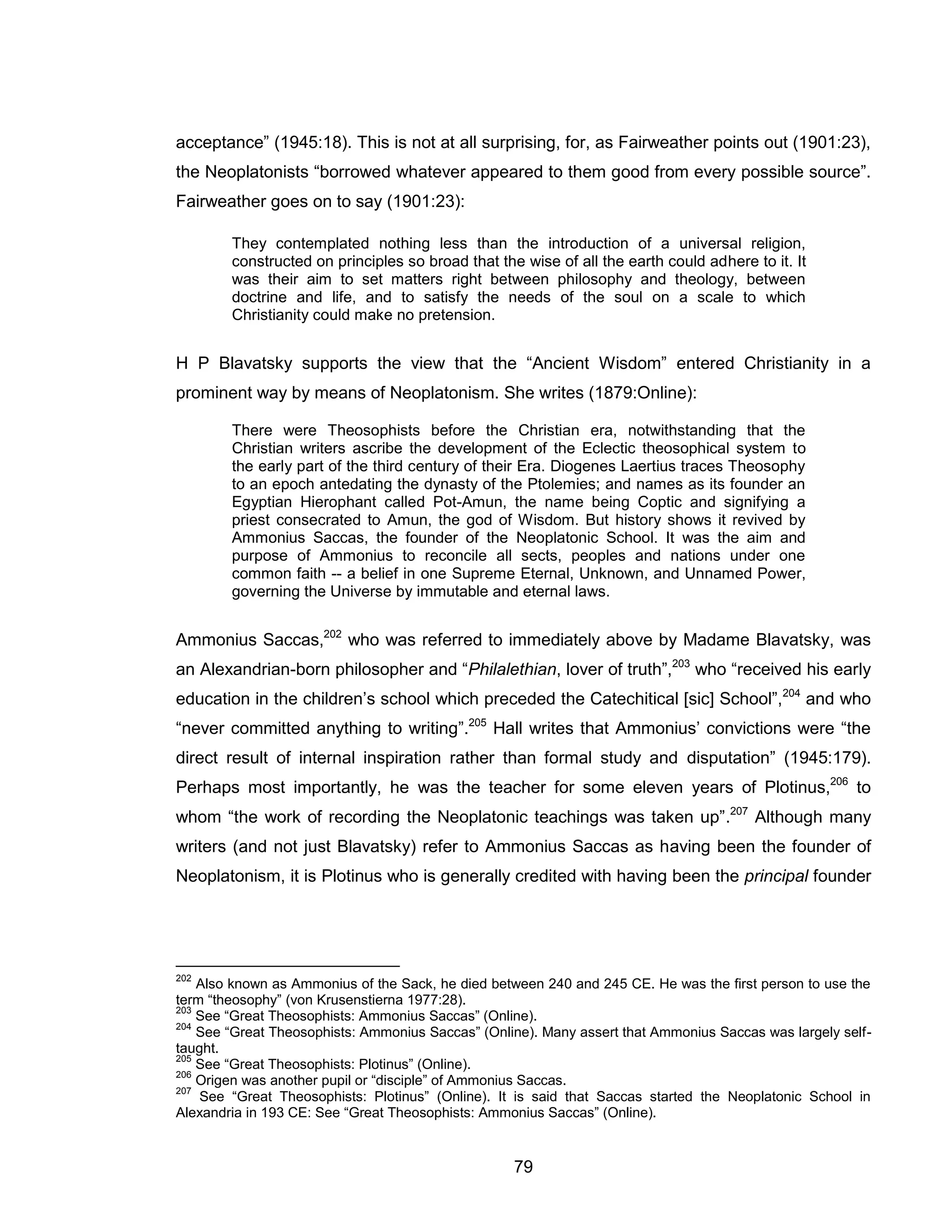 79 
acceptance” (1945:18). This is not at all surprising, for, as Fairweather points out (1901:23), the Neoplatonists “borrowed whatever appeared to them good from every possible source”. Fairweather goes on to say (1901:23): They contemplated nothing less than the introduction of a universal religion, constructed on principles so broad that the wise of all the earth could adhere to it. It was their aim to set matters right between philosophy and theology, between doctrine and life, and to satisfy the needs of the soul on a scale to which Christianity could make no pretension. 
H P Blavatsky supports the view that the “Ancient Wisdom” entered Christianity in a prominent way by means of Neoplatonism. She writes (1879:Online): 
There were Theosophists before the Christian era, notwithstanding that the Christian writers ascribe the development of the Eclectic theosophical system to the early part of the third century of their Era. Diogenes Laertius traces Theosophy to an epoch antedating the dynasty of the Ptolemies; and names as its founder an Egyptian Hierophant called Pot-Amun, the name being Coptic and signifying a priest consecrated to Amun, the god of Wisdom. But history shows it revived by Ammonius Saccas, the founder of the Neoplatonic School. It was the aim and purpose of Ammonius to reconcile all sects, peoples and nations under one common faith -- a belief in one Supreme Eternal, Unknown, and Unnamed Power, governing the Universe by immutable and eternal laws. 
Ammonius Saccas,202 who was referred to immediately above by Madame Blavatsky, was an Alexandrian-born philosopher and “Philalethian, lover of truth”,203 who “received his early education in the children’s school which preceded the Catechitical [sic] School”,204 and who “never committed anything to writing”.205 Hall writes that Ammonius’ convictions were “the direct result of internal inspiration rather than formal study and disputation” (1945:179). Perhaps most importantly, he was the teacher for some eleven years of Plotinus,206 to whom “the work of recording the Neoplatonic teachings was taken up”.207 Although many writers (and not just Blavatsky) refer to Ammonius Saccas as having been the founder of Neoplatonism, it is Plotinus who is generally credited with having been the principal founder 
202 Also known as Ammonius of the Sack, he died between 240 and 245 CE. He was the first person to use the term “theosophy” (von Krusenstierna 1977:28). 
203 See “Great Theosophists: Ammonius Saccas” (Online). 
204 See “Great Theosophists: Ammonius Saccas” (Online). Many assert that Ammonius Saccas was largely self- taught. 
205 See “Great Theosophists: Plotinus” (Online). 206 Origen was another pupil or “disciple” of Ammonius Saccas. 
207 See “Great Theosophists: Plotinus” (Online). It is said that Saccas started the Neoplatonic School in Alexandria in 193 CE: See “Great Theosophists: Ammonius Saccas” (Online).  