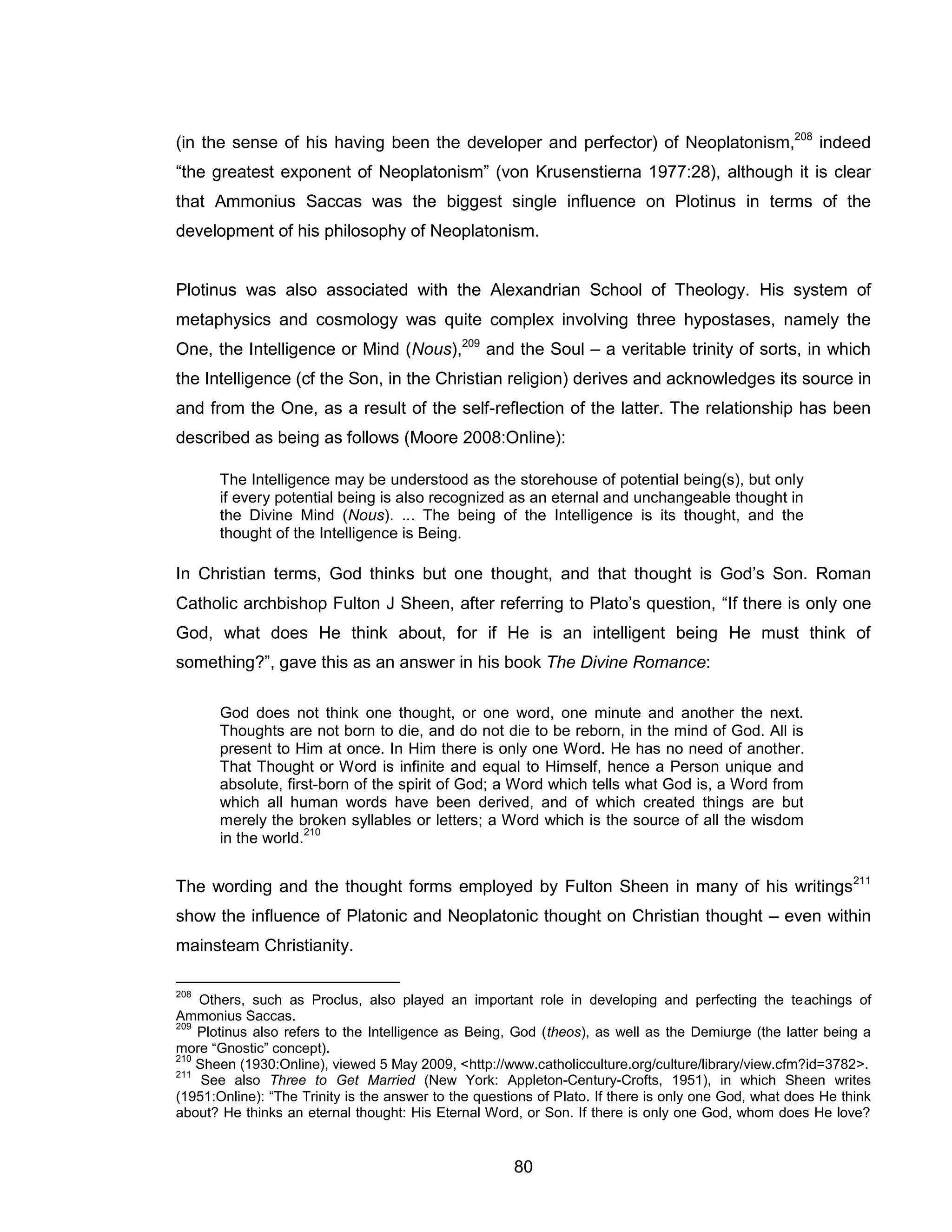 80 
(in the sense of his having been the developer and perfector) of Neoplatonism,208 indeed “the greatest exponent of Neoplatonism” (von Krusenstierna 1977:28), although it is clear that Ammonius Saccas was the biggest single influence on Plotinus in terms of the development of his philosophy of Neoplatonism. Plotinus was also associated with the Alexandrian School of Theology. His system of metaphysics and cosmology was quite complex involving three hypostases, namely the One, the Intelligence or Mind (Nous),209 and the Soul – a veritable trinity of sorts, in which the Intelligence (cf the Son, in the Christian religion) derives and acknowledges its source in and from the One, as a result of the self-reflection of the latter. The relationship has been described as being as follows (Moore 2008:Online): The Intelligence may be understood as the storehouse of potential being(s), but only if every potential being is also recognized as an eternal and unchangeable thought in the Divine Mind (Nous). ... The being of the Intelligence is its thought, and the thought of the Intelligence is Being. 
In Christian terms, God thinks but one thought, and that thought is God’s Son. Roman Catholic archbishop Fulton J Sheen, after referring to Plato’s question, “If there is only one God, what does He think about, for if He is an intelligent being He must think of something?”, gave this as an answer in his book The Divine Romance: God does not think one thought, or one word, one minute and another the next. Thoughts are not born to die, and do not die to be reborn, in the mind of God. All is present to Him at once. In Him there is only one Word. He has no need of another. That Thought or Word is infinite and equal to Himself, hence a Person unique and absolute, first-born of the spirit of God; a Word which tells what God is, a Word from which all human words have been derived, and of which created things are but merely the broken syllables or letters; a Word which is the source of all the wisdom in the world.210 The wording and the thought forms employed by Fulton Sheen in many of his writings211 show the influence of Platonic and Neoplatonic thought on Christian thought – even within mainsteam Christianity. 
208 Others, such as Proclus, also played an important role in developing and perfecting the teachings of Ammonius Saccas. 
209 Plotinus also refers to the Intelligence as Being, God (theos), as well as the Demiurge (the latter being a more “Gnostic” concept). 
210 Sheen (1930:Online), viewed 5 May 2009, <http://www.catholicculture.org/culture/library/view.cfm?id=3782>. 
211 See also Three to Get Married (New York: Appleton-Century-Crofts, 1951), in which Sheen writes (1951:Online): “The Trinity is the answer to the questions of Plato. If there is only one God, what does He think about? He thinks an eternal thought: His Eternal Word, or Son. If there is only one God, whom does He love?  