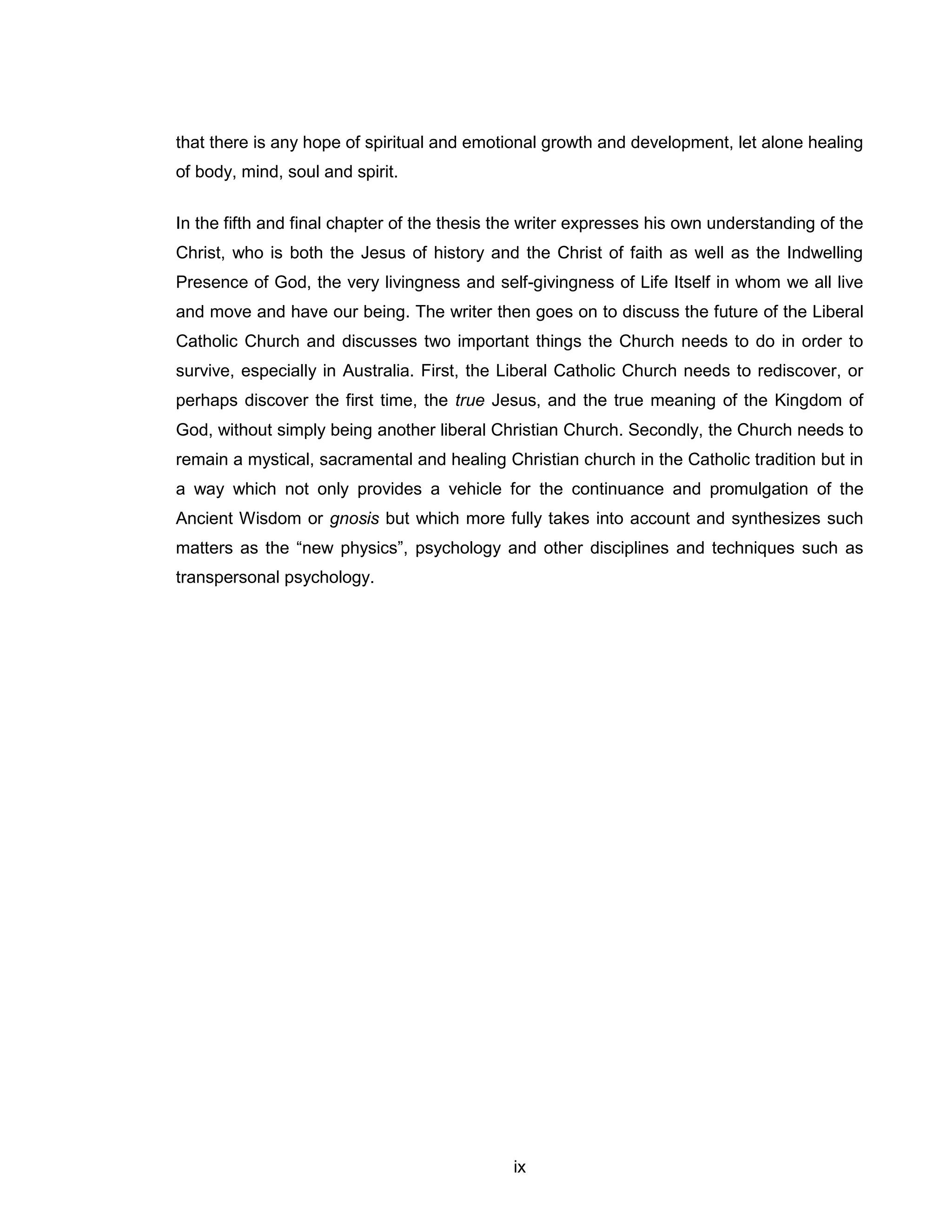 ix 
that there is any hope of spiritual and emotional growth and development, let alone healing of body, mind, soul and spirit. 
In the fifth and final chapter of the thesis the writer expresses his own understanding of the Christ, who is both the Jesus of history and the Christ of faith as well as the Indwelling Presence of God, the very livingness and self-givingness of Life Itself in whom we all live and move and have our being. The writer then goes on to discuss the future of the Liberal Catholic Church and discusses two important things the Church needs to do in order to survive, especially in Australia. First, the Liberal Catholic Church needs to rediscover, or perhaps discover the first time, the true Jesus, and the true meaning of the Kingdom of God, without simply being another liberal Christian Church. Secondly, the Church needs to remain a mystical, sacramental and healing Christian church in the Catholic tradition but in a way which not only provides a vehicle for the continuance and promulgation of the Ancient Wisdom or gnosis but which more fully takes into account and synthesizes such matters as the “new physics”, psychology and other disciplines and techniques such as transpersonal psychology. 
 