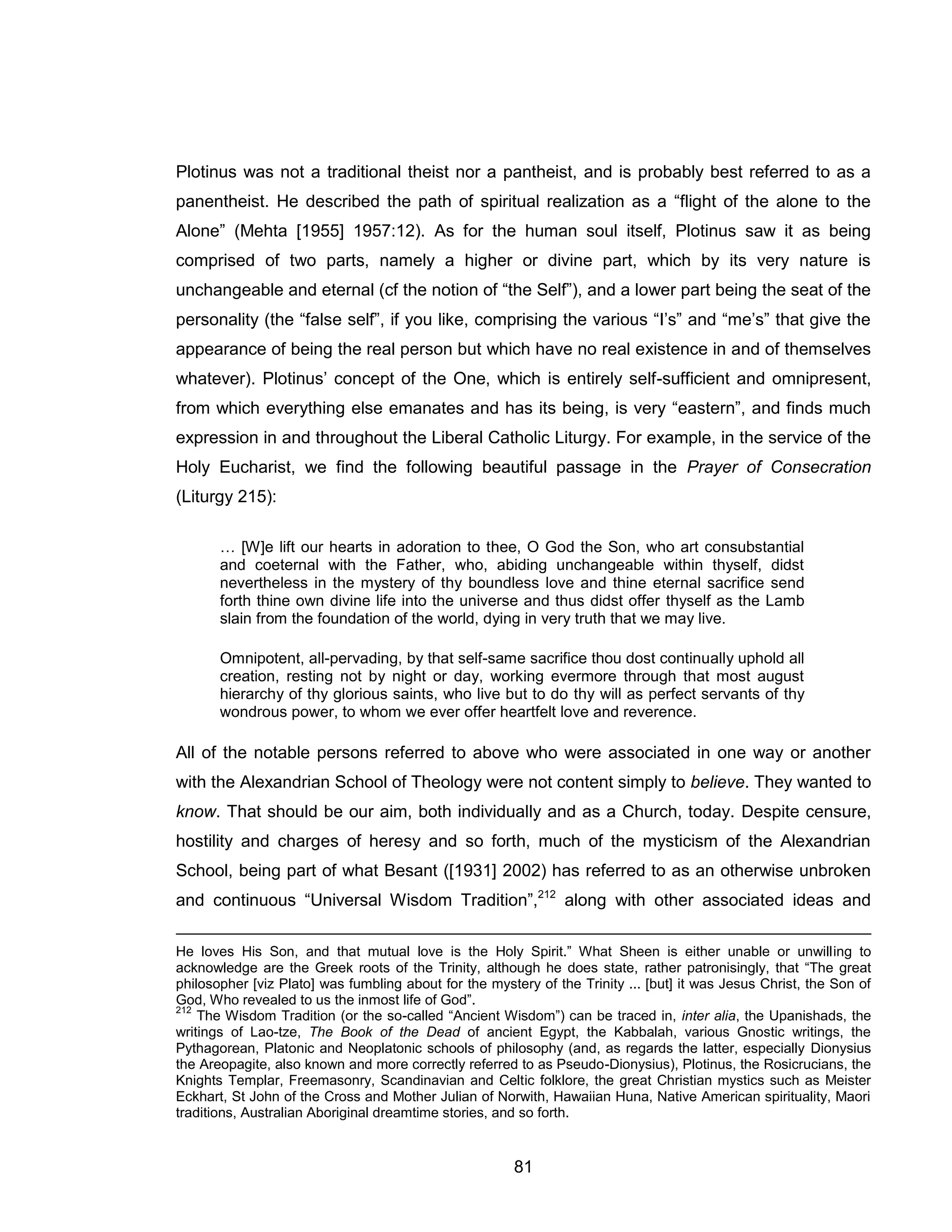 81 
Plotinus was not a traditional theist nor a pantheist, and is probably best referred to as a panentheist. He described the path of spiritual realization as a “flight of the alone to the Alone” (Mehta [1955] 1957:12). As for the human soul itself, Plotinus saw it as being comprised of two parts, namely a higher or divine part, which by its very nature is unchangeable and eternal (cf the notion of “the Self”), and a lower part being the seat of the personality (the “false self”, if you like, comprising the various “I’s” and “me’s” that give the appearance of being the real person but which have no real existence in and of themselves whatever). Plotinus’ concept of the One, which is entirely self-sufficient and omnipresent, from which everything else emanates and has its being, is very “eastern”, and finds much expression in and throughout the Liberal Catholic Liturgy. For example, in the service of the Holy Eucharist, we find the following beautiful passage in the Prayer of Consecration (Liturgy 215): 
… [W]e lift our hearts in adoration to thee, O God the Son, who art consubstantial and coeternal with the Father, who, abiding unchangeable within thyself, didst nevertheless in the mystery of thy boundless love and thine eternal sacrifice send forth thine own divine life into the universe and thus didst offer thyself as the Lamb slain from the foundation of the world, dying in very truth that we may live. 
Omnipotent, all-pervading, by that self-same sacrifice thou dost continually uphold all creation, resting not by night or day, working evermore through that most august hierarchy of thy glorious saints, who live but to do thy will as perfect servants of thy wondrous power, to whom we ever offer heartfelt love and reverence. All of the notable persons referred to above who were associated in one way or another with the Alexandrian School of Theology were not content simply to believe. They wanted to know. That should be our aim, both individually and as a Church, today. Despite censure, hostility and charges of heresy and so forth, much of the mysticism of the Alexandrian School, being part of what Besant ([1931] 2002) has referred to as an otherwise unbroken and continuous “Universal Wisdom Tradition”,212 along with other associated ideas and 
He loves His Son, and that mutual love is the Holy Spirit.” What Sheen is either unable or unwilling to acknowledge are the Greek roots of the Trinity, although he does state, rather patronisingly, that “The great philosopher [viz Plato] was fumbling about for the mystery of the Trinity ... [but] it was Jesus Christ, the Son of God, Who revealed to us the inmost life of God”. 
212 The Wisdom Tradition (or the so-called “Ancient Wisdom”) can be traced in, inter alia, the Upanishads, the writings of Lao-tze, The Book of the Dead of ancient Egypt, the Kabbalah, various Gnostic writings, the Pythagorean, Platonic and Neoplatonic schools of philosophy (and, as regards the latter, especially Dionysius the Areopagite, also known and more correctly referred to as Pseudo-Dionysius), Plotinus, the Rosicrucians, the Knights Templar, Freemasonry, Scandinavian and Celtic folklore, the great Christian mystics such as Meister Eckhart, St John of the Cross and Mother Julian of Norwith, Hawaiian Huna, Native American spirituality, Maori traditions, Australian Aboriginal dreamtime stories, and so forth.  