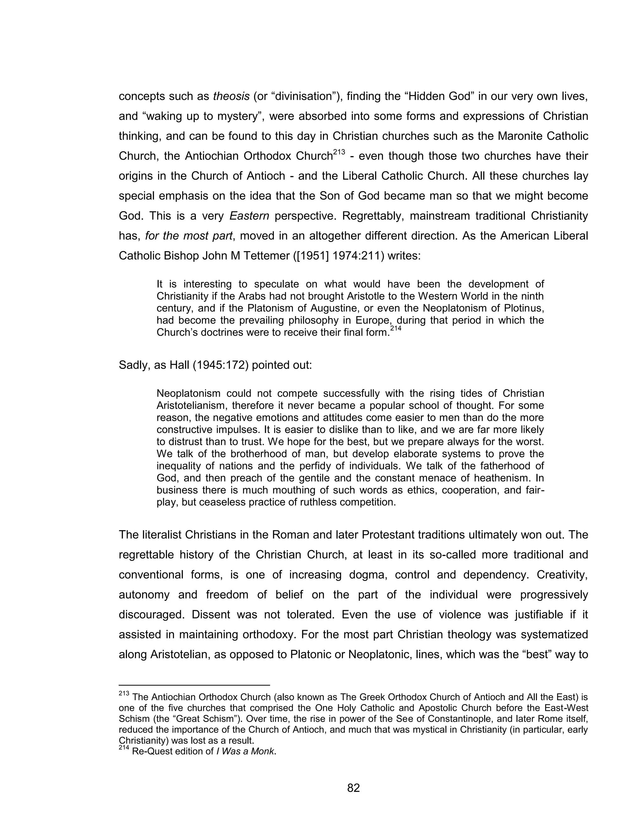82 
concepts such as theosis (or “divinisation”), finding the “Hidden God” in our very own lives, and “waking up to mystery”, were absorbed into some forms and expressions of Christian thinking, and can be found to this day in Christian churches such as the Maronite Catholic Church, the Antiochian Orthodox Church213 - even though those two churches have their origins in the Church of Antioch - and the Liberal Catholic Church. All these churches lay special emphasis on the idea that the Son of God became man so that we might become God. This is a very Eastern perspective. Regrettably, mainstream traditional Christianity has, for the most part, moved in an altogether different direction. As the American Liberal Catholic Bishop John M Tettemer ([1951] 1974:211) writes: It is interesting to speculate on what would have been the development of Christianity if the Arabs had not brought Aristotle to the Western World in the ninth century, and if the Platonism of Augustine, or even the Neoplatonism of Plotinus, had become the prevailing philosophy in Europe, during that period in which the Church’s doctrines were to receive their final form.214 
Sadly, as Hall (1945:172) pointed out: 
Neoplatonism could not compete successfully with the rising tides of Christian Aristotelianism, therefore it never became a popular school of thought. For some reason, the negative emotions and attitudes come easier to men than do the more constructive impulses. It is easier to dislike than to like, and we are far more likely to distrust than to trust. We hope for the best, but we prepare always for the worst. We talk of the brotherhood of man, but develop elaborate systems to prove the inequality of nations and the perfidy of individuals. We talk of the fatherhood of God, and then preach of the gentile and the constant menace of heathenism. In business there is much mouthing of such words as ethics, cooperation, and fair- play, but ceaseless practice of ruthless competition. 
The literalist Christians in the Roman and later Protestant traditions ultimately won out. The regrettable history of the Christian Church, at least in its so-called more traditional and conventional forms, is one of increasing dogma, control and dependency. Creativity, autonomy and freedom of belief on the part of the individual were progressively discouraged. Dissent was not tolerated. Even the use of violence was justifiable if it assisted in maintaining orthodoxy. For the most part Christian theology was systematized along Aristotelian, as opposed to Platonic or Neoplatonic, lines, which was the “best” way to 
213 The Antiochian Orthodox Church (also known as The Greek Orthodox Church of Antioch and All the East) is one of the five churches that comprised the One Holy Catholic and Apostolic Church before the East-West Schism (the “Great Schism”). Over time, the rise in power of the See of Constantinople, and later Rome itself, reduced the importance of the Church of Antioch, and much that was mystical in Christianity (in particular, early Christianity) was lost as a result. 
214 Re-Quest edition of I Was a Monk.  