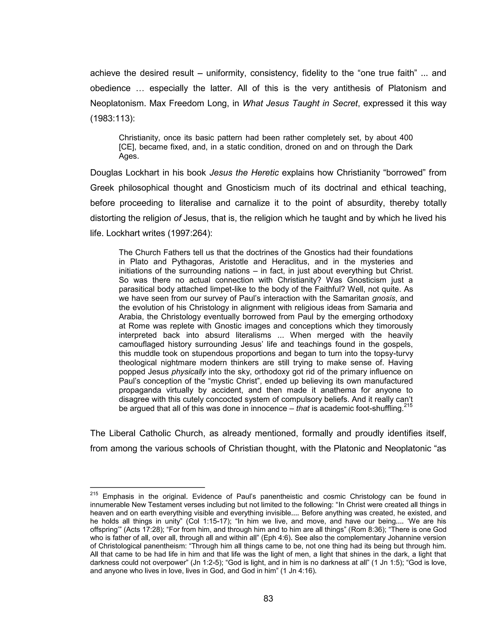 83 
achieve the desired result – uniformity, consistency, fidelity to the “one true faith” ... and obedience … especially the latter. All of this is the very antithesis of Platonism and Neoplatonism. Max Freedom Long, in What Jesus Taught in Secret, expressed it this way (1983:113): 
Christianity, once its basic pattern had been rather completely set, by about 400 [CE], became fixed, and, in a static condition, droned on and on through the Dark Ages. 
Douglas Lockhart in his book Jesus the Heretic explains how Christianity “borrowed” from Greek philosophical thought and Gnosticism much of its doctrinal and ethical teaching, before proceeding to literalise and carnalize it to the point of absurdity, thereby totally distorting the religion of Jesus, that is, the religion which he taught and by which he lived his life. Lockhart writes (1997:264): 
The Church Fathers tell us that the doctrines of the Gnostics had their foundations in Plato and Pythagoras, Aristotle and Heraclitus, and in the mysteries and initiations of the surrounding nations – in fact, in just about everything but Christ. So was there no actual connection with Christianity? Was Gnosticism just a parasitical body attached limpet-like to the body of the Faithful? Well, not quite. As we have seen from our survey of Paul’s interaction with the Samaritan gnosis, and the evolution of his Christology in alignment with religious ideas from Samaria and Arabia, the Christology eventually borrowed from Paul by the emerging orthodoxy at Rome was replete with Gnostic images and conceptions which they timorously interpreted back into absurd literalisms ... When merged with the heavily camouflaged history surrounding Jesus’ life and teachings found in the gospels, this muddle took on stupendous proportions and began to turn into the topsy-turvy theological nightmare modern thinkers are still trying to make sense of. Having popped Jesus physically into the sky, orthodoxy got rid of the primary influence on Paul’s conception of the “mystic Christ”, ended up believing its own manufactured propaganda virtually by accident, and then made it anathema for anyone to disagree with this cutely concocted system of compulsory beliefs. And it really can’t be argued that all of this was done in innocence – that is academic foot-shuffling.215 
The Liberal Catholic Church, as already mentioned, formally and proudly identifies itself, from among the various schools of Christian thought, with the Platonic and Neoplatonic “as 
215 Emphasis in the original. Evidence of Paul’s panentheistic and cosmic Christology can be found in innumerable New Testament verses including but not limited to the following: “In Christ were created all things in heaven and on earth everything visible and everything invisible.... Before anything was created, he existed, and he holds all things in unity” (Col 1:15-17); “In him we live, and move, and have our being.... ‘We are his offspring’” (Acts 17:28); “For from him, and through him and to him are all things” (Rom 8:36); “There is one God who is father of all, over all, through all and within all” (Eph 4:6). See also the complementary Johannine version of Christological panentheism: “Through him all things came to be, not one thing had its being but through him. All that came to be had life in him and that life was the light of men, a light that shines in the dark, a light that darkness could not overpower” (Jn 1:2-5); “God is light, and in him is no darkness at all” (1 Jn 1:5); “God is love, and anyone who lives in love, lives in God, and God in him” (1 Jn 4:16).  