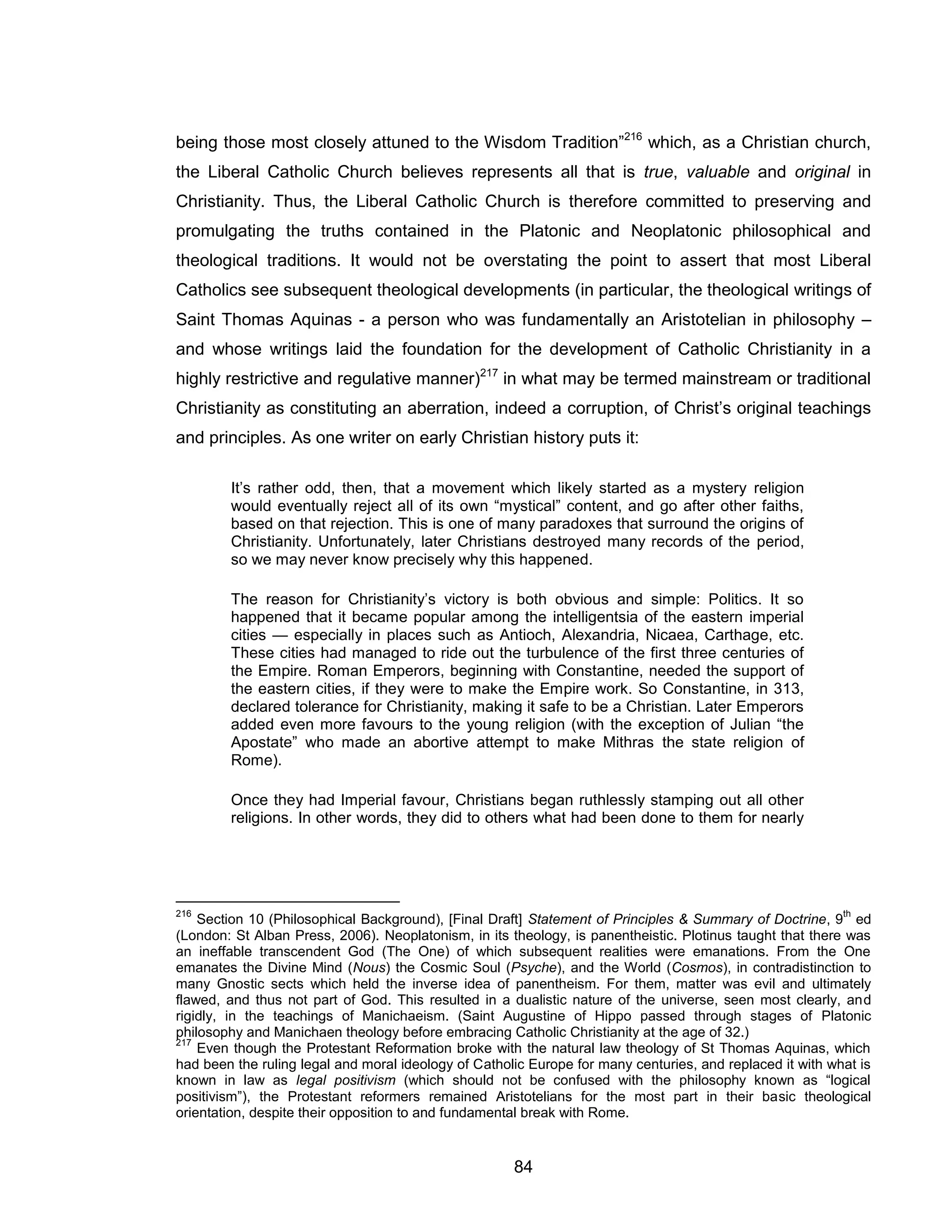 84 
being those most closely attuned to the Wisdom Tradition”216 which, as a Christian church, the Liberal Catholic Church believes represents all that is true, valuable and original in Christianity. Thus, the Liberal Catholic Church is therefore committed to preserving and promulgating the truths contained in the Platonic and Neoplatonic philosophical and theological traditions. It would not be overstating the point to assert that most Liberal Catholics see subsequent theological developments (in particular, the theological writings of Saint Thomas Aquinas - a person who was fundamentally an Aristotelian in philosophy – and whose writings laid the foundation for the development of Catholic Christianity in a highly restrictive and regulative manner)217 in what may be termed mainstream or traditional Christianity as constituting an aberration, indeed a corruption, of Christ’s original teachings and principles. As one writer on early Christian history puts it: 
It’s rather odd, then, that a movement which likely started as a mystery religion would eventually reject all of its own “mystical” content, and go after other faiths, based on that rejection. This is one of many paradoxes that surround the origins of Christianity. Unfortunately, later Christians destroyed many records of the period, so we may never know precisely why this happened. 
The reason for Christianity’s victory is both obvious and simple: Politics. It so happened that it became popular among the intelligentsia of the eastern imperial cities — especially in places such as Antioch, Alexandria, Nicaea, Carthage, etc. These cities had managed to ride out the turbulence of the first three centuries of the Empire. Roman Emperors, beginning with Constantine, needed the support of the eastern cities, if they were to make the Empire work. So Constantine, in 313, declared tolerance for Christianity, making it safe to be a Christian. Later Emperors added even more favours to the young religion (with the exception of Julian “the Apostate” who made an abortive attempt to make Mithras the state religion of Rome). 
Once they had Imperial favour, Christians began ruthlessly stamping out all other religions. In other words, they did to others what had been done to them for nearly 
216 Section 10 (Philosophical Background), [Final Draft] Statement of Principles & Summary of Doctrine, 9th ed (London: St Alban Press, 2006). Neoplatonism, in its theology, is panentheistic. Plotinus taught that there was an ineffable transcendent God (The One) of which subsequent realities were emanations. From the One emanates the Divine Mind (Nous) the Cosmic Soul (Psyche), and the World (Cosmos), in contradistinction to many Gnostic sects which held the inverse idea of panentheism. For them, matter was evil and ultimately flawed, and thus not part of God. This resulted in a dualistic nature of the universe, seen most clearly, and rigidly, in the teachings of Manichaeism. (Saint Augustine of Hippo passed through stages of Platonic philosophy and Manichaen theology before embracing Catholic Christianity at the age of 32.) 
217 Even though the Protestant Reformation broke with the natural law theology of St Thomas Aquinas, which had been the ruling legal and moral ideology of Catholic Europe for many centuries, and replaced it with what is known in law as legal positivism (which should not be confused with the philosophy known as “logical positivism”), the Protestant reformers remained Aristotelians for the most part in their basic theological orientation, despite their opposition to and fundamental break with Rome.  