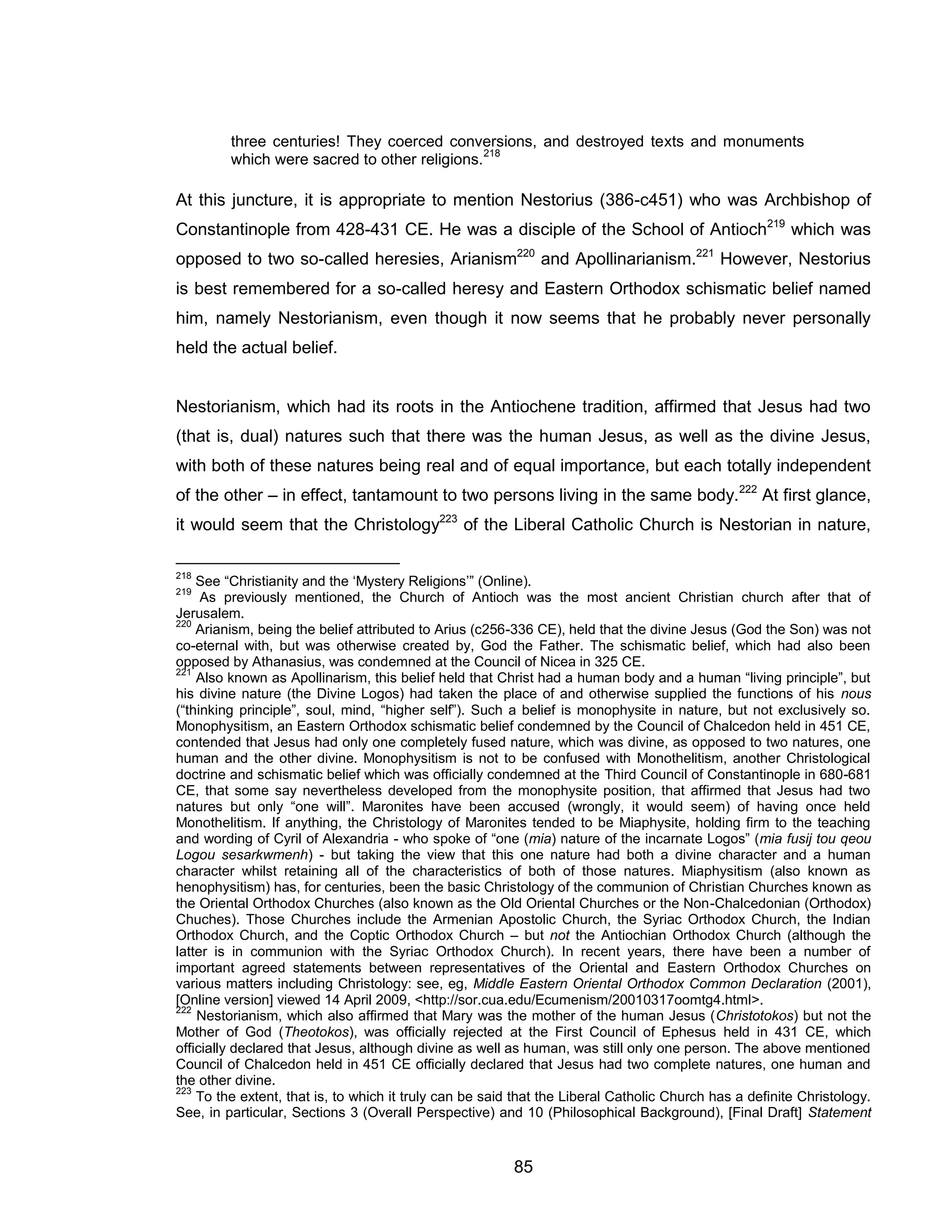85 
three centuries! They coerced conversions, and destroyed texts and monuments which were sacred to other religions.218 
At this juncture, it is appropriate to mention Nestorius (386-c451) who was Archbishop of Constantinople from 428-431 CE. He was a disciple of the School of Antioch219 which was opposed to two so-called heresies, Arianism220 and Apollinarianism.221 However, Nestorius is best remembered for a so-called heresy and Eastern Orthodox schismatic belief named him, namely Nestorianism, even though it now seems that he probably never personally held the actual belief. 
Nestorianism, which had its roots in the Antiochene tradition, affirmed that Jesus had two (that is, dual) natures such that there was the human Jesus, as well as the divine Jesus, with both of these natures being real and of equal importance, but each totally independent of the other – in effect, tantamount to two persons living in the same body.222 At first glance, it would seem that the Christology223 of the Liberal Catholic Church is Nestorian in nature, 
218 See “Christianity and the ‘Mystery Religions’” (Online). 
219 As previously mentioned, the Church of Antioch was the most ancient Christian church after that of Jerusalem. 
220 Arianism, being the belief attributed to Arius (c256-336 CE), held that the divine Jesus (God the Son) was not co-eternal with, but was otherwise created by, God the Father. The schismatic belief, which had also been opposed by Athanasius, was condemned at the Council of Nicea in 325 CE. 
221 Also known as Apollinarism, this belief held that Christ had a human body and a human “living principle”, but his divine nature (the Divine Logos) had taken the place of and otherwise supplied the functions of his nous (“thinking principle”, soul, mind, “higher self”). Such a belief is monophysite in nature, but not exclusively so. Monophysitism, an Eastern Orthodox schismatic belief condemned by the Council of Chalcedon held in 451 CE, contended that Jesus had only one completely fused nature, which was divine, as opposed to two natures, one human and the other divine. Monophysitism is not to be confused with Monothelitism, another Christological doctrine and schismatic belief which was officially condemned at the Third Council of Constantinople in 680-681 CE, that some say nevertheless developed from the monophysite position, that affirmed that Jesus had two natures but only “one will”. Maronites have been accused (wrongly, it would seem) of having once held Monothelitism. If anything, the Christology of Maronites tended to be Miaphysite, holding firm to the teaching and wording of Cyril of Alexandria - who spoke of “one (mia) nature of the incarnate Logos” (mia fusij tou qeou Logou sesarkwmenh) - but taking the view that this one nature had both a divine character and a human character whilst retaining all of the characteristics of both of those natures. Miaphysitism (also known as henophysitism) has, for centuries, been the basic Christology of the communion of Christian Churches known as the Oriental Orthodox Churches (also known as the Old Oriental Churches or the Non-Chalcedonian (Orthodox) Chuches). Those Churches include the Armenian Apostolic Church, the Syriac Orthodox Church, the Indian Orthodox Church, and the Coptic Orthodox Church – but not the Antiochian Orthodox Church (although the latter is in communion with the Syriac Orthodox Church). In recent years, there have been a number of important agreed statements between representatives of the Oriental and Eastern Orthodox Churches on various matters including Christology: see, eg, Middle Eastern Oriental Orthodox Common Declaration (2001), [Online version] viewed 14 April 2009, <http://sor.cua.edu/Ecumenism/20010317oomtg4.html>. 
222 Nestorianism, which also affirmed that Mary was the mother of the human Jesus (Christotokos) but not the Mother of God (Theotokos), was officially rejected at the First Council of Ephesus held in 431 CE, which officially declared that Jesus, although divine as well as human, was still only one person. The above mentioned Council of Chalcedon held in 451 CE officially declared that Jesus had two complete natures, one human and the other divine. 
223 To the extent, that is, to which it truly can be said that the Liberal Catholic Church has a definite Christology. See, in particular, Sections 3 (Overall Perspective) and 10 (Philosophical Background), [Final Draft] Statement  