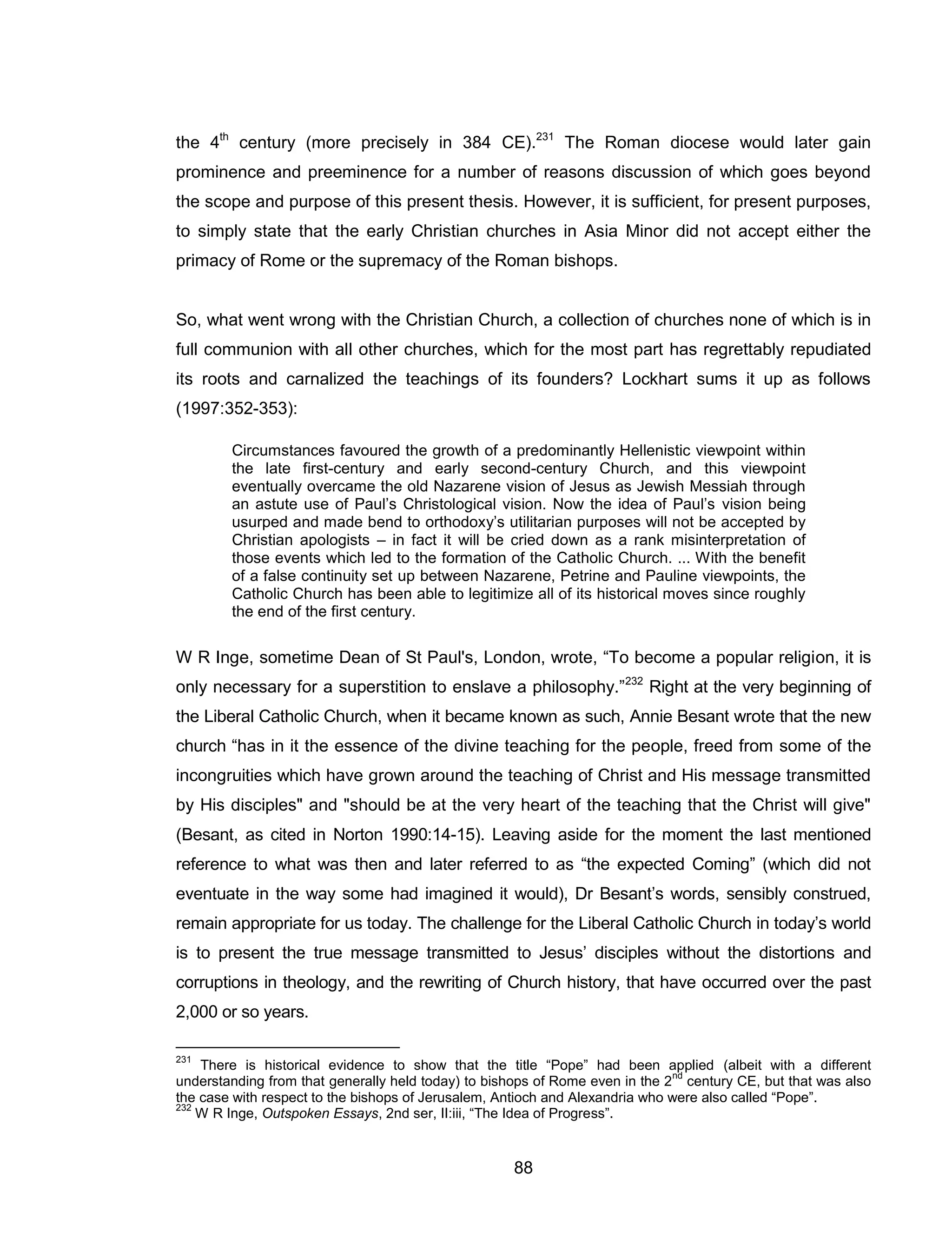 88 
the 4th century (more precisely in 384 CE).231 The Roman diocese would later gain prominence and preeminence for a number of reasons discussion of which goes beyond the scope and purpose of this present thesis. However, it is sufficient, for present purposes, to simply state that the early Christian churches in Asia Minor did not accept either the primacy of Rome or the supremacy of the Roman bishops. 
So, what went wrong with the Christian Church, a collection of churches none of which is in full communion with all other churches, which for the most part has regrettably repudiated its roots and carnalized the teachings of its founders? Lockhart sums it up as follows (1997:352-353): 
Circumstances favoured the growth of a predominantly Hellenistic viewpoint within the late first-century and early second-century Church, and this viewpoint eventually overcame the old Nazarene vision of Jesus as Jewish Messiah through an astute use of Paul’s Christological vision. Now the idea of Paul’s vision being usurped and made bend to orthodoxy’s utilitarian purposes will not be accepted by Christian apologists – in fact it will be cried down as a rank misinterpretation of those events which led to the formation of the Catholic Church. ... With the benefit of a false continuity set up between Nazarene, Petrine and Pauline viewpoints, the Catholic Church has been able to legitimize all of its historical moves since roughly the end of the first century. 
W R Inge, sometime Dean of St Paul's, London, wrote, “To become a popular religion, it is only necessary for a superstition to enslave a philosophy.”232 Right at the very beginning of the Liberal Catholic Church, when it became known as such, Annie Besant wrote that the new church “has in it the essence of the divine teaching for the people, freed from some of the incongruities which have grown around the teaching of Christ and His message transmitted by His disciples" and "should be at the very heart of the teaching that the Christ will give" (Besant, as cited in Norton 1990:14-15). Leaving aside for the moment the last mentioned reference to what was then and later referred to as “the expected Coming” (which did not eventuate in the way some had imagined it would), Dr Besant’s words, sensibly construed, remain appropriate for us today. The challenge for the Liberal Catholic Church in today’s world is to present the true message transmitted to Jesus’ disciples without the distortions and corruptions in theology, and the rewriting of Church history, that have occurred over the past 2,000 or so years. 
231 There is historical evidence to show that the title “Pope” had been applied (albeit with a different understanding from that generally held today) to bishops of Rome even in the 2nd century CE, but that was also the case with respect to the bishops of Jerusalem, Antioch and Alexandria who were also called “Pope”. 
232 W R Inge, Outspoken Essays, 2nd ser, II:iii, “The Idea of Progress”.  