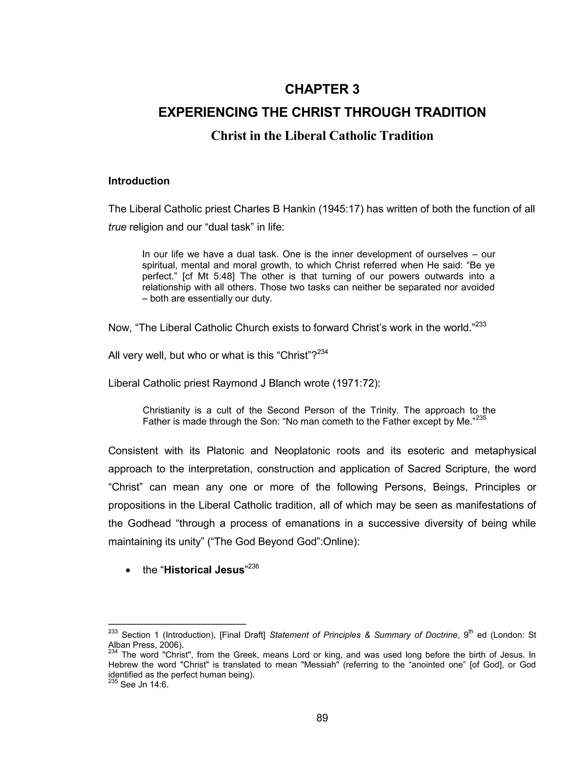 89 
CHAPTER 3 
EXPERIENCING THE CHRIST THROUGH TRADITION Christ in the Liberal Catholic Tradition 
Introduction 
The Liberal Catholic priest Charles B Hankin (1945:17) has written of both the function of all true religion and our “dual task” in life: 
In our life we have a dual task. One is the inner development of ourselves – our spiritual, mental and moral growth, to which Christ referred when He said: “Be ye perfect.” [cf Mt 5:48] The other is that turning of our powers outwards into a relationship with all others. Those two tasks can neither be separated nor avoided – both are essentially our duty. 
Now, “The Liberal Catholic Church exists to forward Christ’s work in the world.”233 
All very well, but who or what is this “Christ”?234 
Liberal Catholic priest Raymond J Blanch wrote (1971:72): 
Christianity is a cult of the Second Person of the Trinity. The approach to the Father is made through the Son: “No man cometh to the Father except by Me.”235 
Consistent with its Platonic and Neoplatonic roots and its esoteric and metaphysical approach to the interpretation, construction and application of Sacred Scripture, the word “Christ” can mean any one or more of the following Persons, Beings, Principles or propositions in the Liberal Catholic tradition, all of which may be seen as manifestations of the Godhead “through a process of emanations in a successive diversity of being while maintaining its unity” (“The God Beyond God”:Online): 
 the “Historical Jesus”236 
233 Section 1 (Introduction), [Final Draft] Statement of Principles & Summary of Doctrine, 9th ed (London: St Alban Press, 2006). 
234 The word "Christ", from the Greek, means Lord or king, and was used long before the birth of Jesus. In Hebrew the word "Christ" is translated to mean "Messiah" (referring to the “anointed one” [of God], or God identified as the perfect human being). 
235 See Jn 14:6.  