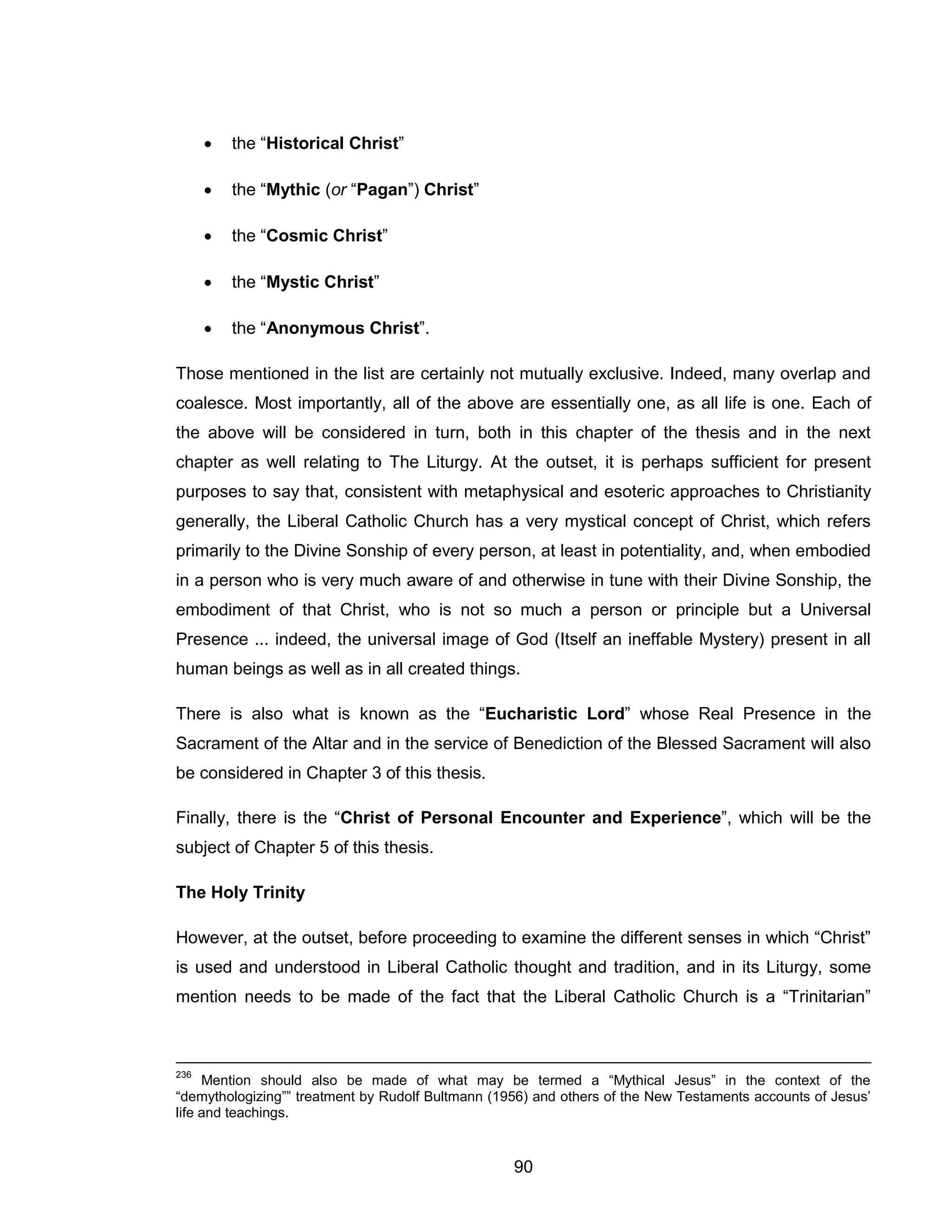 90 
 the “Historical Christ” 
 the “Mythic (or “Pagan”) Christ” 
 the “Cosmic Christ” 
 the “Mystic Christ” 
 the “Anonymous Christ”. 
Those mentioned in the list are certainly not mutually exclusive. Indeed, many overlap and coalesce. Most importantly, all of the above are essentially one, as all life is one. Each of the above will be considered in turn, both in this chapter of the thesis and in the next chapter as well relating to The Liturgy. At the outset, it is perhaps sufficient for present purposes to say that, consistent with metaphysical and esoteric approaches to Christianity generally, the Liberal Catholic Church has a very mystical concept of Christ, which refers primarily to the Divine Sonship of every person, at least in potentiality, and, when embodied in a person who is very much aware of and otherwise in tune with their Divine Sonship, the embodiment of that Christ, who is not so much a person or principle but a Universal Presence ... indeed, the universal image of God (Itself an ineffable Mystery) present in all human beings as well as in all created things. 
There is also what is known as the “Eucharistic Lord” whose Real Presence in the Sacrament of the Altar and in the service of Benediction of the Blessed Sacrament will also be considered in Chapter 3 of this thesis. 
Finally, there is the “Christ of Personal Encounter and Experience”, which will be the subject of Chapter 5 of this thesis. 
The Holy Trinity 
However, at the outset, before proceeding to examine the different senses in which “Christ” is used and understood in Liberal Catholic thought and tradition, and in its Liturgy, some mention needs to be made of the fact that the Liberal Catholic Church is a “Trinitarian” 
236 Mention should also be made of what may be termed a “Mythical Jesus” in the context of the “demythologizing”” treatment by Rudolf Bultmann (1956) and others of the New Testaments accounts of Jesus’ life and teachings.  