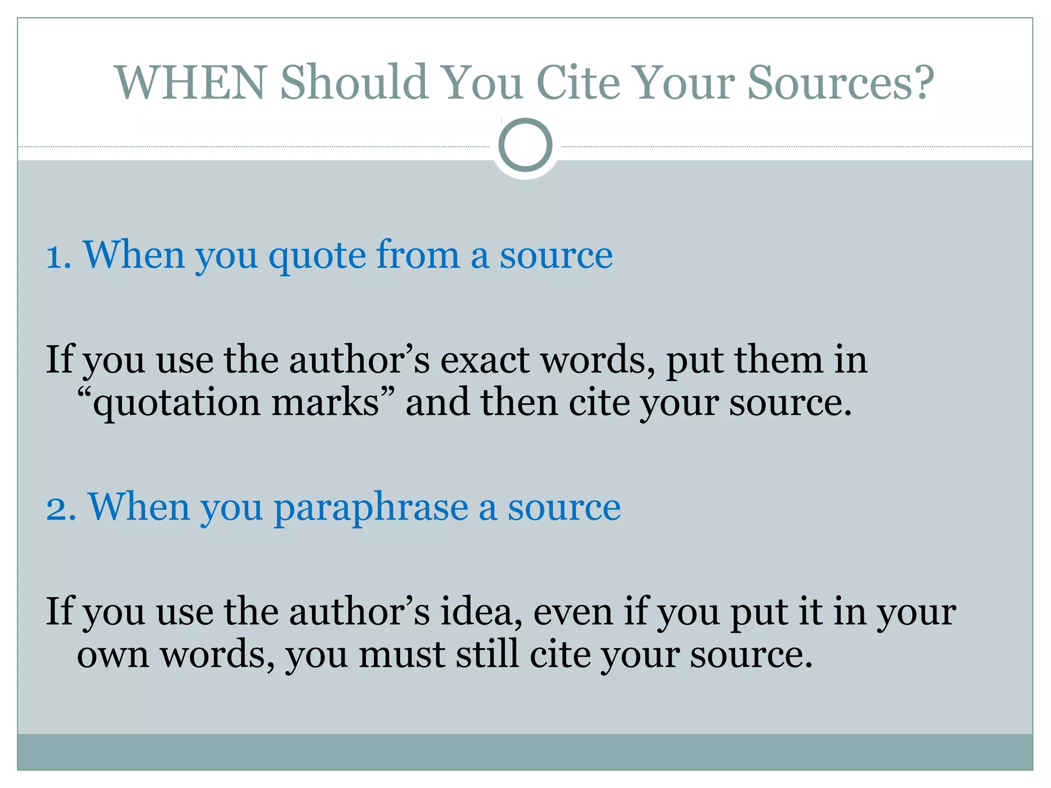 WHEN Should You Cite Your Sources?


1. When you quote from a source

If you use the author’s exact words, put them in
  “quotation marks” and then cite your source.

2. When you paraphrase a source

If you use the author’s idea, even if you put it in your
  own words, you must still cite your source.
 