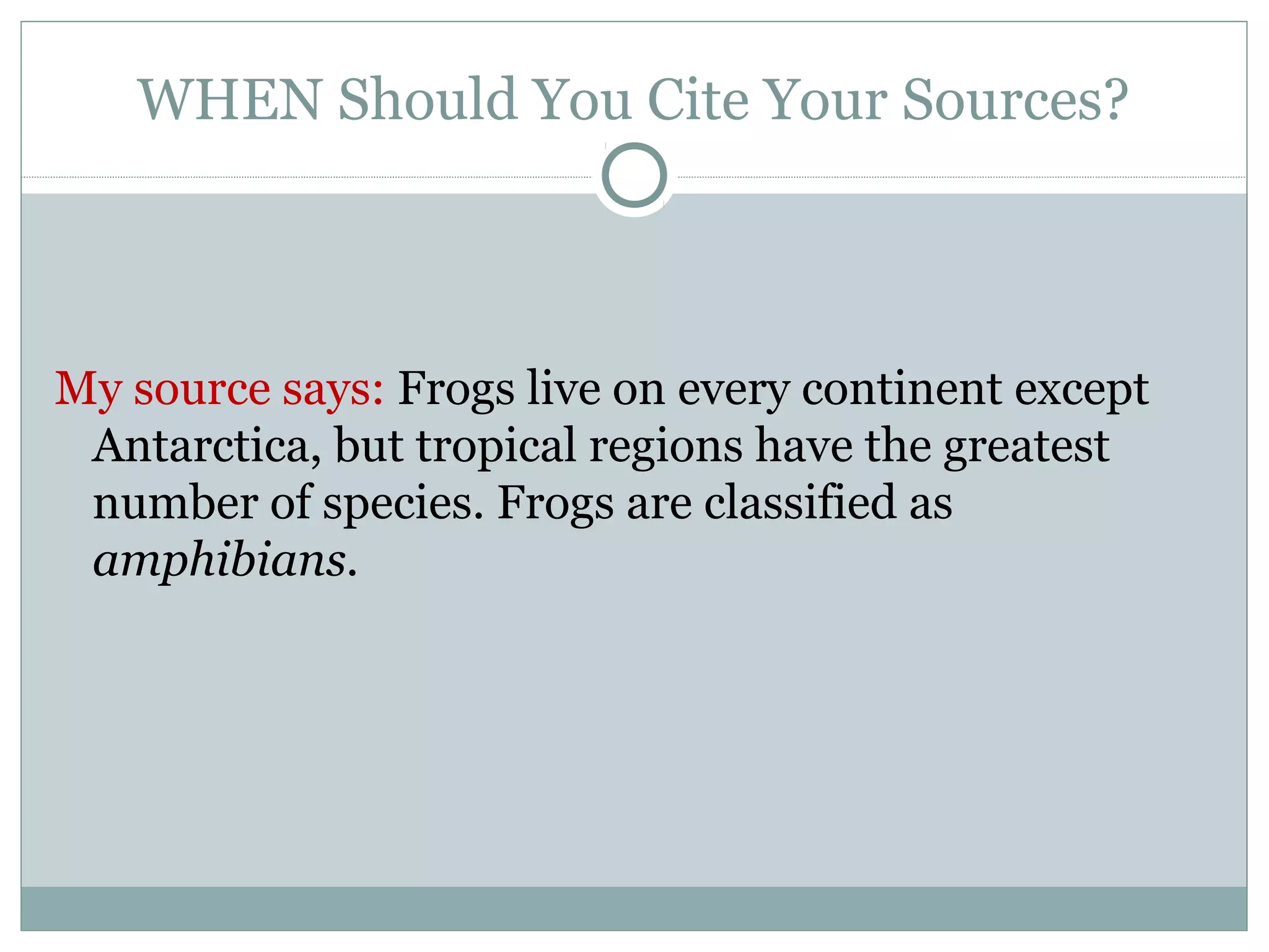 WHEN Should You Cite Your Sources?



My source says: Frogs live on every continent except
 Antarctica, but tropical regions have the greatest
 number of species. Frogs are classified as
 amphibians.
 