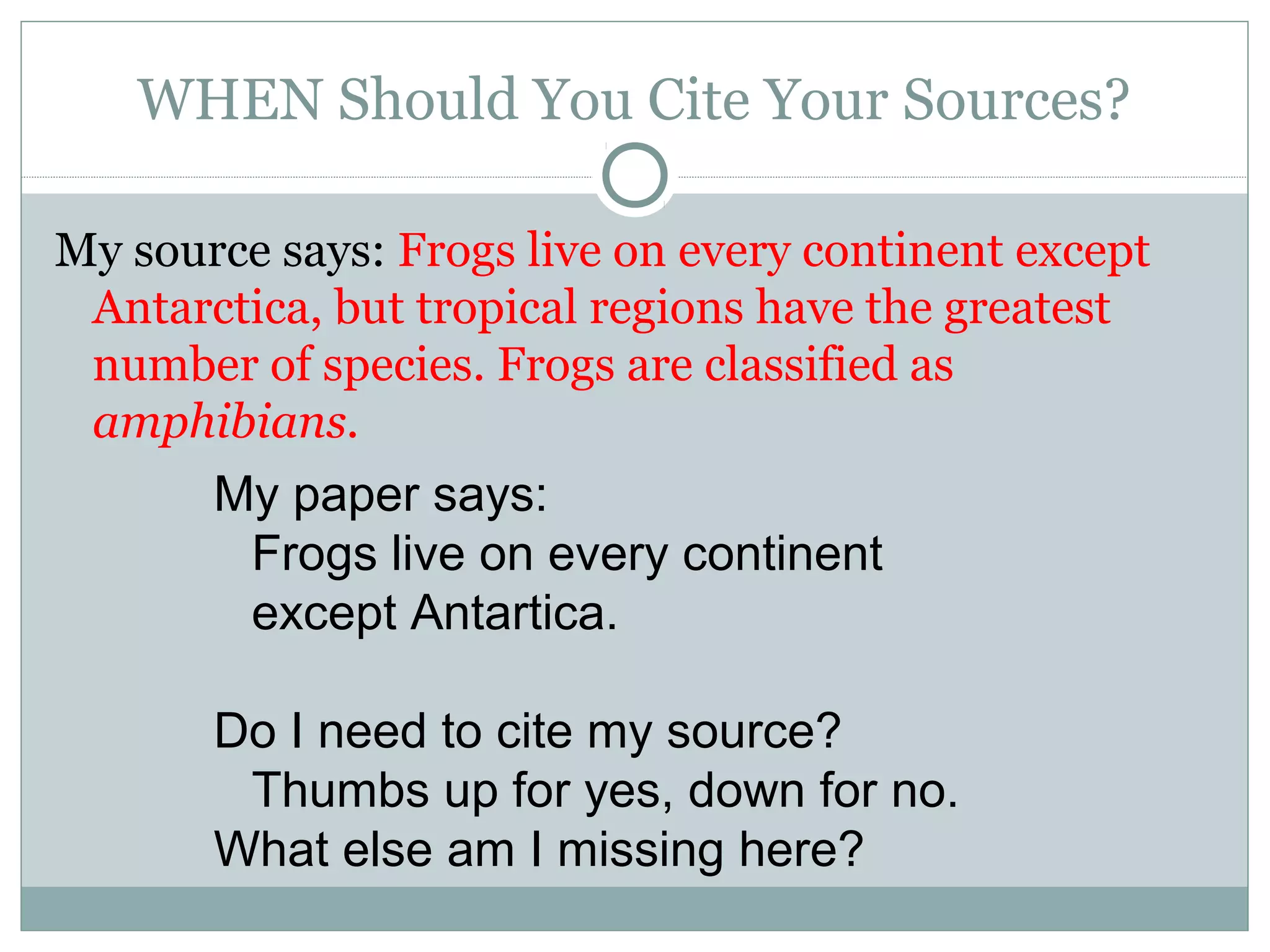 WHEN Should You Cite Your Sources?

My source says: Frogs live on every continent except
 Antarctica, but tropical regions have the greatest
 number of species. Frogs are classified as
 amphibians.
       My paper says:
        Frogs live on every continent
        except Antartica.

       Do I need to cite my source?
        Thumbs up for yes, down for no.
       What else am I missing here?
 