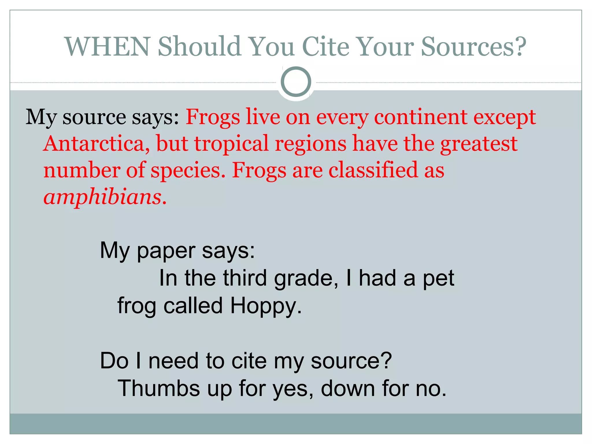 WHEN Should You Cite Your Sources?

My source says: Frogs live on every continent except
 Antarctica, but tropical regions have the greatest
 number of species. Frogs are classified as
 amphibians.

       My paper says:
            In the third grade, I had a pet
        frog called Hoppy.

       Do I need to cite my source?
        Thumbs up for yes, down for no.
 