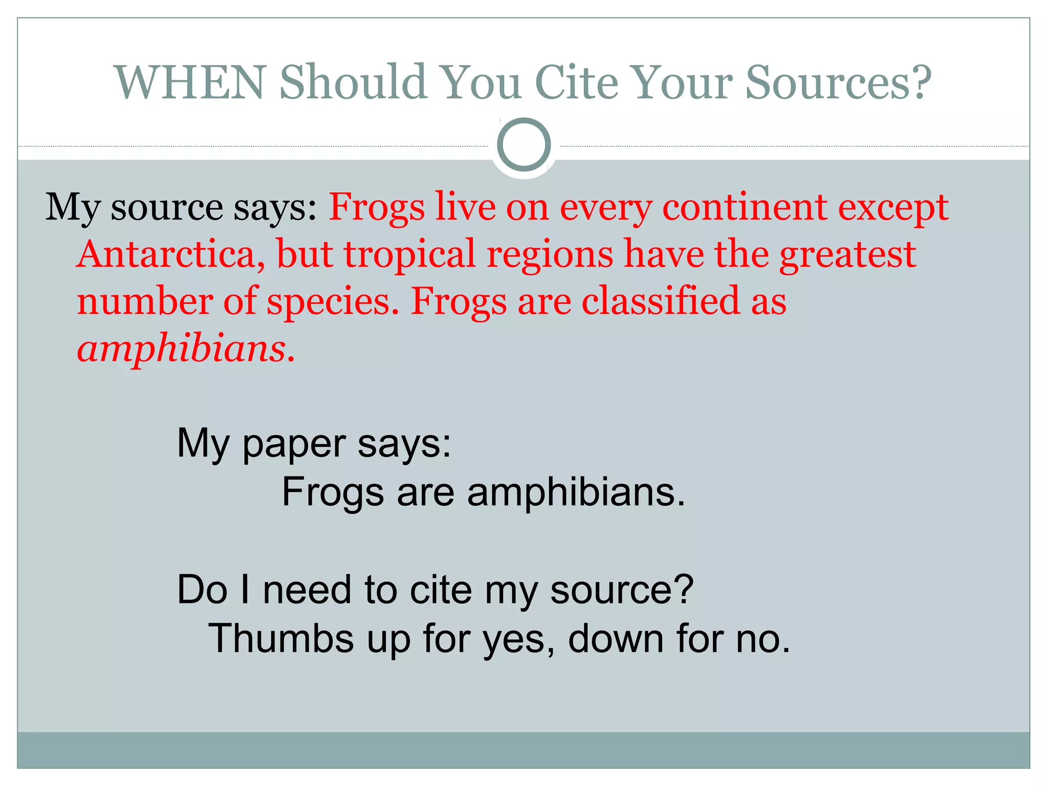 WHEN Should You Cite Your Sources?

My source says: Frogs live on every continent except
 Antarctica, but tropical regions have the greatest
 number of species. Frogs are classified as
 amphibians.

       My paper says:
            Frogs are amphibians.

       Do I need to cite my source?
        Thumbs up for yes, down for no.
 