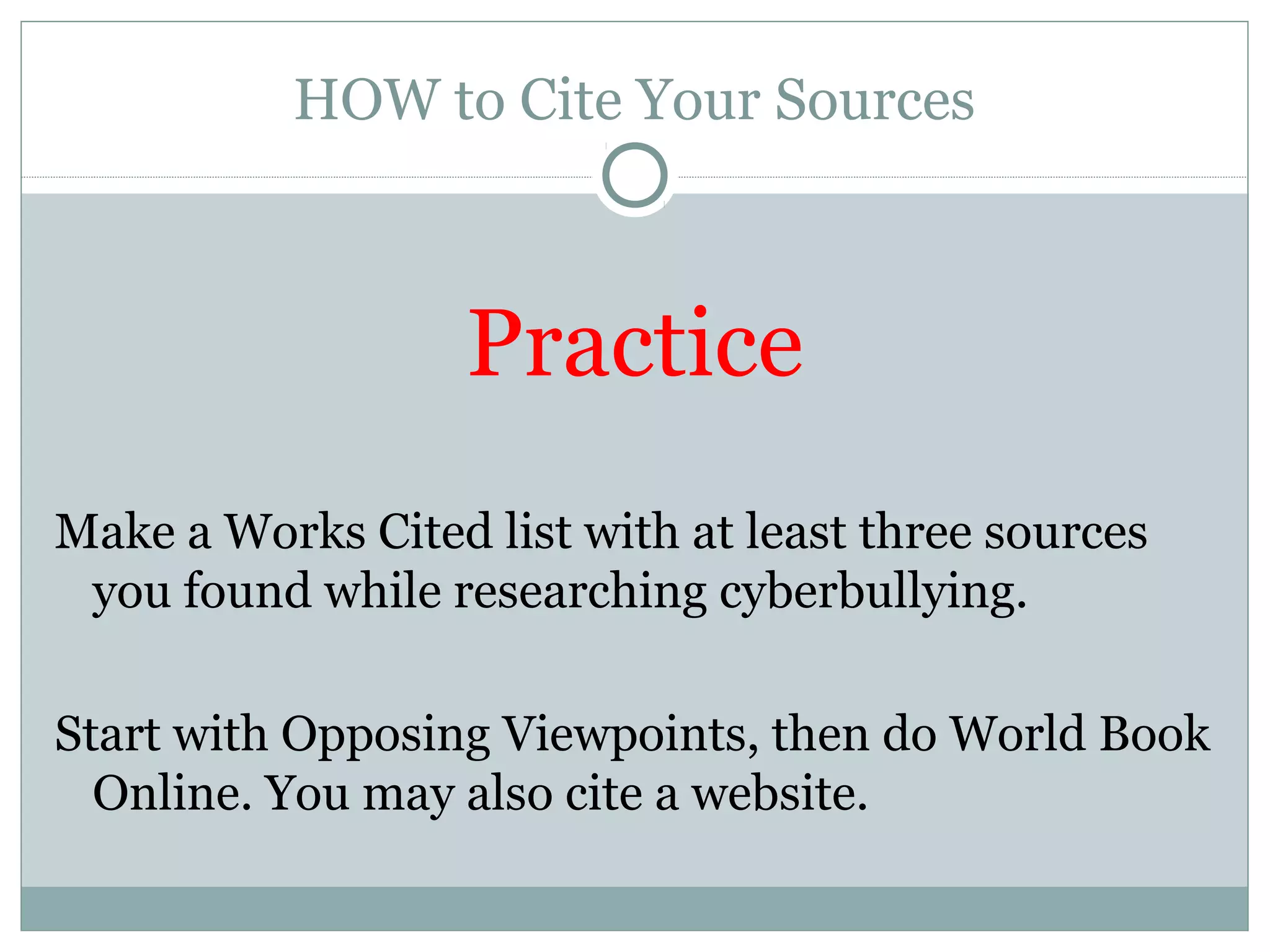 HOW to Cite Your Sources



                   Practice
Make a Works Cited list with at least three sources
 you found while researching cyberbullying.

Start with Opposing Viewpoints, then do World Book
  Online. You may also cite a website.
 
