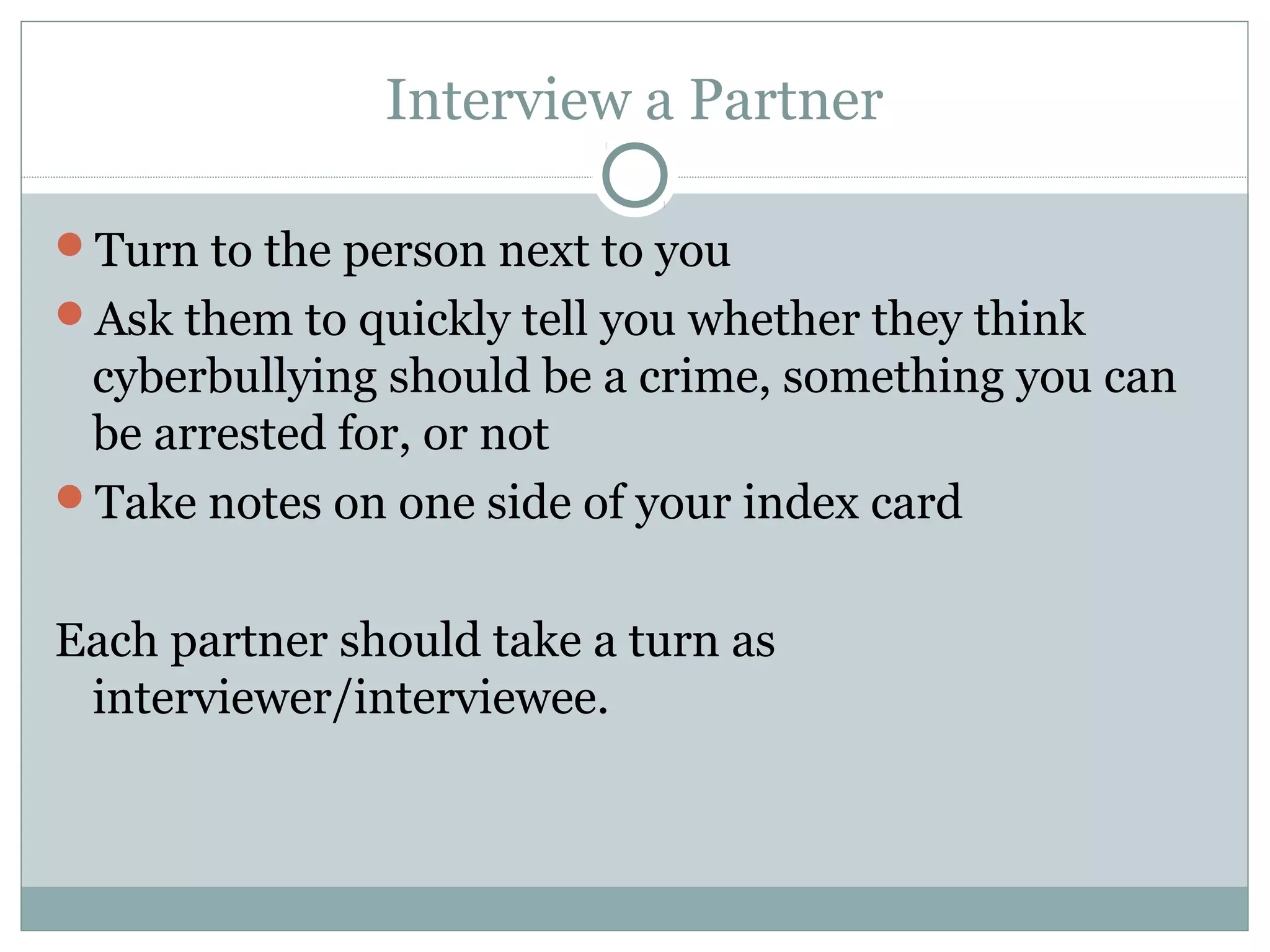 Interview a Partner

Turn to the person next to you
Ask them to quickly tell you whether they think
 cyberbullying should be a crime, something you can
 be arrested for, or not
Take notes on one side of your index card


Each partner should take a turn as
 interviewer/interviewee.
 