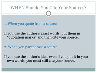 WHEN Should You Cite Your Sources?


1. When you quote from a source

If you use the author’s exact words, put them in
  “quotation marks” and then cite your source.

2. When you paraphrase a source

If you use the author’s idea, even if you put it in your
  own words, you must still cite your source.
 