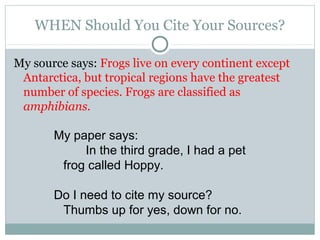 WHEN Should You Cite Your Sources?

My source says: Frogs live on every continent except
 Antarctica, but tropical regions have the greatest
 number of species. Frogs are classified as
 amphibians.

       My paper says:
            In the third grade, I had a pet
        frog called Hoppy.

       Do I need to cite my source?
        Thumbs up for yes, down for no.
 