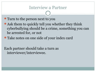 Interview a Partner

Turn to the person next to you
Ask them to quickly tell you whether they think
 cyberbullying should be a crime, something you can
 be arrested for, or not
Take notes on one side of your index card


Each partner should take a turn as
 interviewer/interviewee.
 