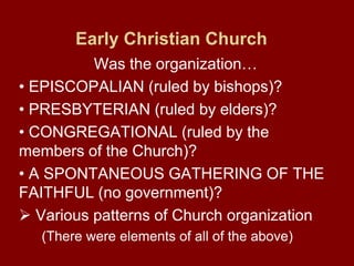 Early Christian Church
Was the organization…
• EPISCOPALIAN (ruled by bishops)?
• PRESBYTERIAN (ruled by elders)?
• CONGREGATIONAL (ruled by the
members of the Church)?
• A SPONTANEOUS GATHERING OF THE
FAITHFUL (no government)?
 Various patterns of Church organization
(There were elements of all of the above)
 