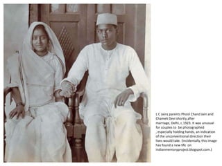 L C Jains parents Phool Chand Jain and Chameli Devi shortly after marriage, Delhi, c.1923. It was unusual for couples to  be photographed , especially holding hands, an indication of the unconventional direction their lives would take. (Incidentally, this image has found a new life  on indianmemoryproject.blogspot.com.) 