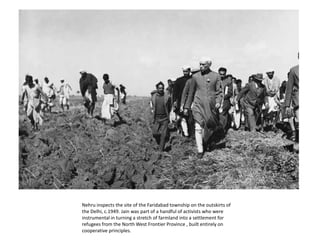 Nehru inspects the site of the Faridabad township on the outskirts of the Delhi, c.1949. Jain was part of a handful of activists who were instrumental in turning a stretch of farmland into a settlement for refugees from the North West Frontier Province , built entirely on cooperative principles. 