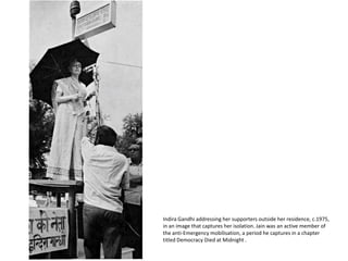 Indira Gandhi addressing her supporters outside her residence, c.1975, in an image that captures her isolation. Jain was an active member of the anti-Emergency mobilisation, a period he captures in a chapter titled Democracy Died at Midnight . 
