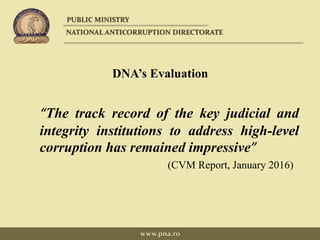 DNA’s Evaluation
“The track record of the key judicial and
integrity institutions to address high-level
corruption has remained impressive”
(CVM Report, January 2016)
PUBLIC MINISTRY
NATIONAL ANTICORRUPTION DIRECTORATE
www.pna.ro
 