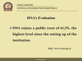 DNA’s Evaluation
DNA enjoys a public trust of 61,2%, the
highest level since the setting up of the
institution
http://www.inscop.ro
PUBLIC MINISTRY
NATIONAL ANTICORRUPTION DIRECTORATE
www.pna.ro
 