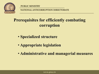 Prerequisites for efficiently combating
corruption
• Specialized structure
• Appropriate legislation
• Administrative and managerial measures
PUBLIC MINISTRY
NATIONAL ANTICORRUPTION DIRECTORATE
www.pna.ro
 