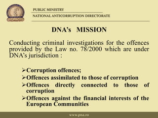 DNA’s MISSION
Conducting criminal investigations for the offences
provided by the Law no. 78/2000 which are under
DNA’s jurisdiction :
Corruption offences;
Offences assimilated to those of corruption
Offences directly connected to those of
corruption
Offences against the financial interests of the
European Communities
PUBLIC MINISTRY
NATIONAL ANTICORRUPTION DIRECTORATE
www.pna.ro
 
