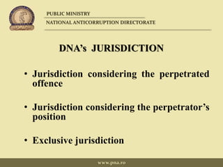 DNA’s JURISDICTION
• Jurisdiction considering the perpetrated
offence
• Jurisdiction considering the perpetrator’s
position
• Exclusive jurisdiction
PUBLIC MINISTRY
NATIONAL ANTICORRUPTION DIRECTORATE
www.pna.ro
 