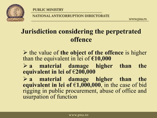 Jurisdiction considering the perpetrated
offence
 the value of the object of the offence is higher
than the equivalent in lei of €10,000
 a material damage higher than the
equivalent in lei of €200,000
 a material damage higher than the
equivalent in lei of €1,000,000, in the case of bid
rigging in public procurement, abuse of office and
usurpation of function
PUBLIC MINISTRY
NATIONAL ANTICORRUPTION DIRECTORATE
www.pna.ro
www.pna.ro
 