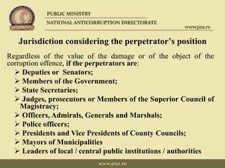 Jurisdiction considering the perpetrator’s position
Regardless of the value of the damage or of the object of the
corruption offence, if the perpetrators are:
 Deputies or Senators;
 Members of the Government;
 State Secretaries;
 Judges, prosecutors or Members of the Superior Council of
Magistracy;
 Officers, Admirals, Generals and Marshals;
 Police officers;
 Presidents and Vice Presidents of County Councils;
 Mayors of Municipalities
 Leaders of local / central public institutions / authorities
PUBLIC MINISTRY
NATIONAL ANTICORRUPTION DIRECTORATE
www.pna.ro
www.pna.ro
 