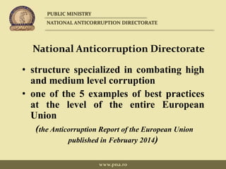 National Anticorruption Directorate
• structure specialized in combating high
and medium level corruption
• one of the 5 examples of best practices
at the level of the entire European
Union
(the Anticorruption Report of the European Union
published in February 2014)
PUBLIC MINISTRY
NATIONAL ANTICORRUPTION DIRECTORATE
www.pna.ro
 