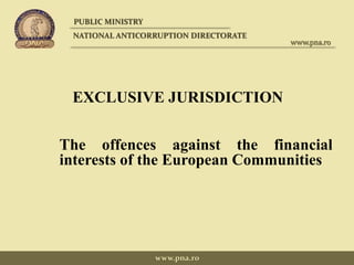 EXCLUSIVE JURISDICTION
The offences against the financial
interests of the European Communities
PUBLIC MINISTRY
NATIONAL ANTICORRUPTION DIRECTORATE
www.pna.ro
www.pna.ro
 